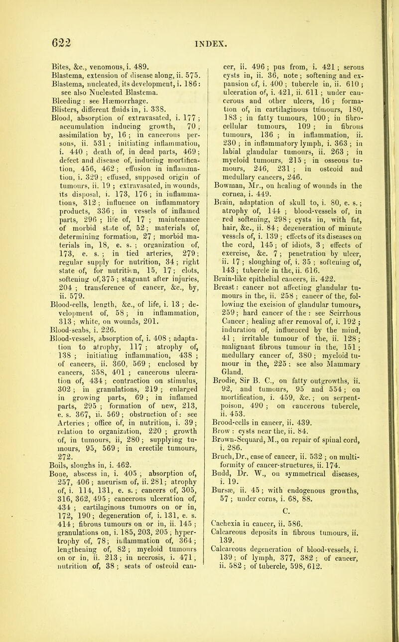 Bites, &c., venomous, i. 489. Blastema, extension of disease along, ii. 575. Blastema, nucleated, its development, i. 186: see also Nucleated Blastema. Bleeding : see Hsemorrhage. Blisters, different fluids in, i. 338. Blood, absorption of extravasated, i. 177 ; accumulation inducing growth, 70 ; assimilation by, 16 ; in cancerous pei-- sons, ii. 531 ; initiating inflammation, i. 440 ; death of, in dead parts, 469; defect and disease of, inducing mortifica- tion, 456, 462 ; effusion in inflamma- tion, i. 329 ; ett'used, suj)posed origin of tumours, ii. 19 ; extravasated, in wounds, its disposal, i. 173, 176 ; in inflamma- tions, 312; influence on inflammatory products, 336; in vessels of inflamed parts, 296 ; life of, 17 ; maintenance of morbid state of, 52; materials of, determining formation, 27; morbid ma- terials in, 18, e. s. ; organization of, 173, e. s. ; in tied arteries, 279; regular supply for nutrition, 34 ; right state of, for nutritiun, 15, 17; clots, softening of,375 ; stagnant after injuries, 204 ; transference of cancer, &c., by, ii. 579. Blood-cells, length, &c., of life, i. 13 ; de- velopment of, 58; in inflammation, 313; white, on wounds, 201. Blood-scabs, i. 226. Blood-vessels, absorption of, i. 408 ; adapta- tion to atrophy, 117 ; atrophy of, 138 ; initiating inflammation, 438 ; of cancers, ii. 360, 569 ; enclosed by cancers, 358, 401 ; cancerous ulcera- tion of, 434; contraction on stimulus, 302 ; in granulations, 219 ; enlarged in growing parts, 69 ; in inflamed parts, 295 ; formation of new, 213, e. s. 367, ii. 569 ; obstruction of: see Arteries ; office of, in nutrition, i. 39; relation to organization, 220 ; growth of, in tumours, ii, 280; supplying tu- mours, 95, 569; in erectile tumours, 272. Boils, sloughs in, i. 462. Bone, abscess in, i. 405 ; absorption of, 257, 406 ; aneurism of, ii. 281; atrophy of, i. 114, 131, e. s.; cancers of, 305, 316, 362, 495 ; cancerous ulceration of, 434 ; cartilaginous tumours on or in, 172, 190; degeneration of, i. 131, e. s. 414; fibrous tumours on or in, ii. 145 ; granulations on, i. 185, 203, 205 ; hyper- trophy of, 78; inflammation of, 364; lengthening of, 82; myeloid tumours on or in, ii. 213; in necrosis, i. 471, nutrition of, 38 ; seats of osteoid can- cer, ii. 496; pus from, i. 421; serous cysts in, ii. 36, note; softening and ex- pansion of, i. 400 ; tubercle in, ii. 610 ; ulceration of, i. 421, ii. 611 ; under can- cerous and other ulcers, 16 ; forma- tion of, in cartilaginous tumours, 180, 183 ; in fatty tumours, 100; in fibro- cellular tumours, 109 ; in fibrous tumours, 136 ; in inflammation, ii. 230 ; in inflammatory lymph, i. 363 ; in labial glandular tumours, ii. 263 ; in myeloid tumours, 215; in osseous tu- mours, 246, 231 ; in osteoid and medullary cancers, 246. Bowman, Mr., on healing of wounds in the cornea, i. 449. Brain, adaptation of skull to, i. 80, e. s.; atrophy of, 144 ; blood-vessels of, in red softening, 298; cysts in, with fat, hair, &c., ii. 84; degeneration of minute vessels of, i. 139 ; effects of its diseases on the cord, 145; of idiots, 3; effects of exercise, &c. 7; penetration by ulcer, ii. 17 ; sloughing of, i. 35 ; softening of, 143; tubercle in the, ii. 616. Brain-like ejuthelial cancers, ii. 422. Breast: cancer not affecting glandular tu- mours in the, ii. 258 ; cancer of the, fol- lowing the excision of glandular tumours, 259; hard cancer of the : see Scirrhous Cancer; healing after removal of, i. 192 ; induration of, influenced by the mind, 41; irritable tumour of the, ii. 128; malignant fibrous tumour in the, 151 ; medullary cancer of, 380 ; myeloid tu- mour in the, 225 : see also Mammary Gland. Brodie, Sir B. C., on fatty outgrowths, ii. 92, and tumours, 95 and 554; on mortification, i. 459, &c.; on serpent- poison, 490 ; on cancerous tubercle, ii. 453. Brood-cells in cancer, ii. 439. Brow : cysts near the, ii. 84. Brown-Sequard, M., on repair of spinal cord, i. 286. Bruch, Dr., case of cancer, ii. 532 ; on multi- formity of cancer-structures, ii. 174. Budd, Dr. W., on symmetrical diseases, i. 19. Bursm, ii. 45; with endogenous growths, 57 ; under corns, i. 68, 88. C. Cachexia in cancer, ii. 586. Calcareous deposits in fibrous tumours, ii. 139. Calcareous degeneration of blood-vessels, i. 139; of lymph, 377, 382 ; of cancer, ii. 582; of tubercle, 598, 612.