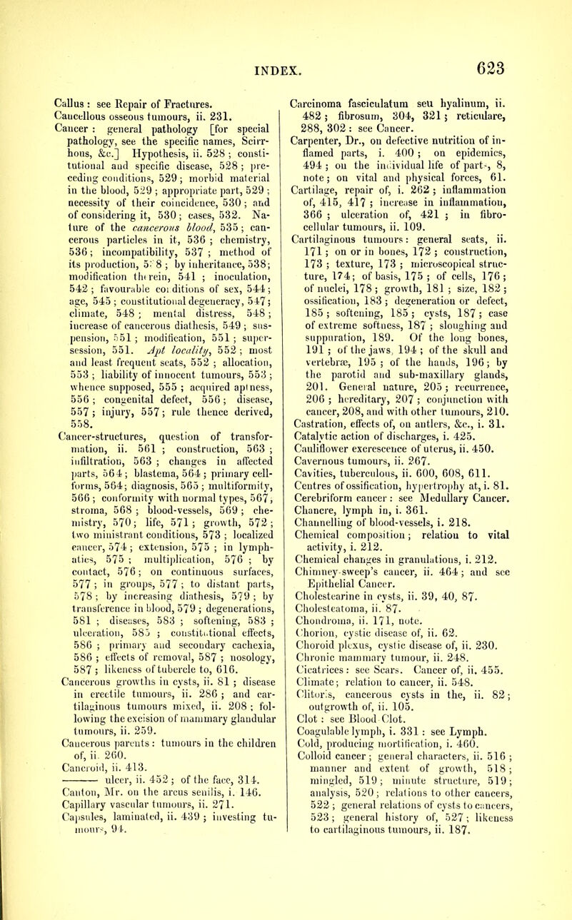 Callus : see Repair of Fractures. Caucellous osseous tumours, ii. 231, Cancer : general pathology [for special pathology, see the specific names, Scirr- hous, &c.] Hypothesis, ii. 528 ; consti- tutional and specific disease, 528 ; pre- ceding conditions, 529; morbid material in the blood, 529 ; appropriate part, 529 ; necessity of their coincidence, 530; and of considering it, 530; cases, 532. Na- ture of the cancerous blood, 535; can- cerous particles in it, 536 ; chemistry, 536; incompatibility, 537 ; method of its production, 52 8 ; by inheritance, 538; modification tin rein, 541 ; inoculation, 542 ; favourable coi ditions of sex, 544 ; age, 545; constitutional degeneracy, 547; climate, 548 ; mental distress, 548 ; iuci-ease of cancerous diathesis, 549 ; sus- pension, .551 ; modification, 551 ; super- session, 551. Apt locality, 552 ; most and least frequent seats, 552 ; allocation, 553 ; liability of innocent tumours, 553 ; whence supposed, 555 ; acquired aptness, 556 ; congenital defect, 556; disease, 557 ; injury, 557; rule thence derived, 558. Cancer-structures, question of transfor- mation, ii. 561 ; construction, 563 ; infiltration, 563 ; changes in affected ]iarts, 564 ; blastema, 564 ; primary cell- forms, 564; diagnosis, 565 ; multiformity, 566 ; conformity with normal types, 567, stroma, 568 ; blood-vessels, 569 ; che- mistry, 570; life, 571; growth, 572; two ministrant conditions, 573 ; localized cancer, 574 ; extension, 575 ; in lymph- atics, 575 ; multijdication, 576 ; by contact, 576; on continuous surfaces, 577 ; in groups, 577 ; to distant parts, 578 ; by increasing diathesis, 5?9 ; by transference in blood, 579 ; degenerations, 581 ; diseases, 583 ; softening, 583 ; ulceration, 585 ; coustiti.tional eft'ects, 586 ; primary and secondary cachexia, 586 ; effects of removal, 587 ; nosology, 587 ; lil'Cness of tubercle to, 616. Cancerous growths in cysts, ii. 81 ; disease in erectile tumours, ii. 286 ; and car- tilaginous tumours mixed, ii. 208 ; fol- lowing the excision of mammary glandular tumours, ii. 259. Cancerous jjarcuts : tumours iu the children of, ii. 260. Cancroid, ii. 413. ulcer, ii. 452; of the face, 314. Canton, Mr. on the arcus senilis, i. 146. Capillary vascular tumours, ii. 271. Ca|isules, laminated, ii. 439 ; investing tu- inonr-', 9 t. Carcinoma fasciculatura sell hyalinum, ii. 482; fibrosum, 304, 321 5 reticulare, 288, 302 : see Cancer. Carpenter, Dr., on defective nutrition of in- flamed parts, i. 400 ; on epidemics, 494 ; on the individual life of part-, 8, note; on vital and physical forces, 61. Cartilage, repair of, i. 262; inflammation of, 415, 417 ; increase in inflammation, 366 ; ulceration of, 421 ; in libro- cellular tumours, ii. 109. Cartilaginous tumours: general seats, ii. 171 ; on or in bones, 172 ; construction, 173 ; texture, 173 ; microscopical struc- ture, 174; of basis, 175; of cells, 176; of nuclei, 178; growth, 181 ; size, 182; ossification, 183 ; degeneration or defect, 185 ; softening, 185 ; cysts, 187 ; case of extreme softness, 187 ; sloughing and suppuration, 189. Of the long bones, 191 ; of the jaws, 194 ; of the skull and vertebrae, 195; of the hands, 196; by the parotid and sub-maxillary glands, 201. Gcueial nature, 205; recurrence, 206 ; hereditary, 207 ; conjunction with cancer, 208, and with other tumours, 210. Casti'ation, effects of, on antlers, &c., i. 31. Catalytic action of discharges, i. 425. Cauliflow'er excrescence of uterus, ii. 450. Cavernous tumours, ii. 267. Cavities, tuberculous, ii. 600, 608, 611. Centres of ossification, hypertrophy at, i. 81. Cerebriform cancer : see Medullary Cancer. Chancre, lymph in, i. 361. Channelling of blood-vessels, i. 218. Chemical composition; relation to vital activity, i. 212. Chemical changes in granulations, i. 212. Chimney sweep’s cancer, ii. 464 ; and see Epithelial Cancer. Cholestearine in cysts, ii. 39, 40, 87. Cholesteatoma, ii. 87- Chondroma, ii. 171, note. Chorion, cystic disease of, ii. 62. Choroid plexus, cystic disease of, ii. 230. Chronic mammary tumour, ii. 248. Cicatrices: see Scars. Cancer of, ii. 455. Climate; relation to cancer, ii. 548. Clitoris, cancerous cysts in the, ii. 82; outgrowth of, ii. 105. Clot ; see Blood Clot. Coagnlable lymph, i. 331: see Lymph. Cold, producing mortification, i. 460. Colloid cancer; general characters, ii. 516 ; manner and extent of growth, 518; mingled, 519; minute structure, 519; analysis, 520; relations to other caucers, 522 ; general relations of cysts to cancers, 523; general history of, 527 ; likeness to cartilaginous tumours, ii. 187.