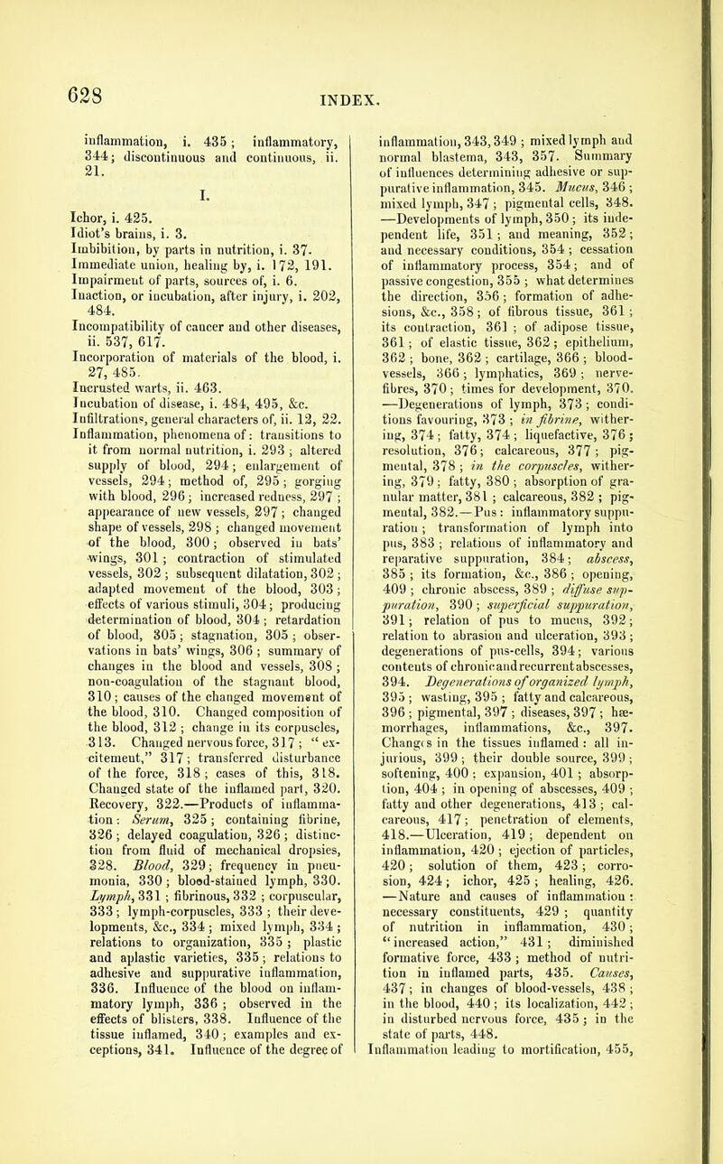 iiiflamniation, i. 435; inflammatory, 344; discontinuous and continuous, ii. 21. I. Ichor, i. 425. Idiot’s brains, i. 3. Imbibition, by parts in nutrition, i. 37. Immediate union, healing by, i. 172, 191. Impairment of parts, sources of, i. 6. Inaction, or incubation, after injury, i. 202, 484. Incompatibility of cancer and other diseases, ii. 537, 617. Incorporation of materials of the blood, i. 27, 485. Incrusted warts, ii. 463. Incubation of disease, i. 484, 495, &c. Inhltrations, general characters of, ii. 12, 22. Inflammation, phenomena of: transitions to it from normal nutrition, i. 293 ; altered supply of blood, 294; enlargemeTit of vessels, 294; method of, 295; gorging with blood, 296; increased redness, 297 ; appearance of new vessels, 297 ; changed shape of vessels, 298 ; changed movement of the blood, 300; observed in bats’ ■wings, 301 ; contraction of stimulated vessels, 302 ; subsequent dilatation, 302 ; adapted movement of the blood, 303; effects of various stimuli, 304; producing determination of blood, 304 ; x'etardation of blood, 805; stagnation, 305 ; obser- vations in bats’ wings, 306 ; summary of changes in the blood and vessels, 308 ; non-coagulation of the stagnant blood, 310 ; causes of the changed movement of the blood, 310. Changed composition of the blood, 312 ; change in its corpuscles, 313. Changed nervous force, 317 ; “ex- citement,” 317 ; transferred disturbance of the force, 318; cases of this, 318. Changed state of the inflamed part, 320. Recovery, 322.—Products of inflamma- tion ; Serum, 325; containing fibrine, 326 ; delayed coagulation, 326 ; distinc- tion from fluid of mechanical dropsies, 328. Blood, 329; frequency in pneu- monia, 330 ; blood-stained lymph, 330. Lymph,?>Z\ ; fibrinous,332 ; corpuscular, 333 ; lymph-corpuscles, 333 ; their deve- lopments, &c., 334 ; mixed lymph, 334 ; relations to organization, 335 ; plastic and aplastic varieties, 335; relations to adhesive and suppurative inflammation, 336. Influence of the blood on inflam- matory lymph, 336 ; observed in the effects of blisters, 338. Influence of the tissue inflamed, 340; examples and ex- ceptions, 341. Influence of the degree of inflammation, 343,349 ; mixed lymph and normal blastema, 343, 357. Summary of influences determining adhesive or sup- purative inflammation, 345. Mucus, 346 ; mixed lymph, 347 ; pigmental eells, 348. —Developments of lymph, 350; its inde- pendent life, 351; and meaning, 352; and necessai'V conditions, 354 ; cessation of inflammatory process, 354; and of passive congestion, 355 ; what determines the direction, 356 ; formation of adhe- sions, &c., 358; of fibrous tissue, 361 ; its contraction, 361 ; of adipose tissue, 361; of elastic tissue, 362; epithelium, 362 ; bone, 362 ; cartilage, 366 ; blood- vessels, 366 ; lymphatics, 369 ; nerve- fibres, 370; times for development, 370. —Degenerations of lymph, 373; condi- tions favouring, 373 ; in fibrine, wither- ing, 374; fatty, 374 ; liquefactive, 376; resolution, 376; calcareous, 377; pi.g- meutal, 378 ; in the corpuscles, wither- ing, 379 : fatty, 380 ; absorption of gra- nular matter, 381 ; calcareous, 382 ; pig- mental, 382.—Pus: inflammatory suppu- ration ; transformation of lymph into pus, 383 ; relations of inflammatory and reparative suppuration, 384; abscess, 385 ; its formation, &c., 386 ; opening, 409 ; chronic abscess, 389 ; diffuse sup- puration, 390 ; superficial suppuration, 391; relation of pus to mucus, 392; relation to abrasion and ulceration, 393 ; degenerations of pus-cells, 394; various contents of chronicandrecurreutabscesses, 394. Degenerations of organized Igmph, 395 ; wasting, 395 ; fatty and calcareous, 396 ; pigmental, 397 ; diseases, 397 ; hae- morrhages, inflammations, &c., 397. Changes in the tissues inflamed: all in- jurious, 399; their double source, 399 ; softening, 400 ; expansion, 401; absorp- tion, 404 ; in opening of abscesses, 409 ; fatty and other degenerations, 413; cal- careous, 417; penetration of elements, 418.—Ulceration, 419 ; dependent on inflammation, 420 ; ejection of particles, 420; solution of them, 423; corro- sion, 424; ichor, 425 ; healing, 426. —Nature and causes of inflammation ; necessary constituents, 429 ; quantity of nutrition in inflammation, 430; “increased action,” 431; diminished formative force, 433 ; method of nutri- tion in inflamed parts, 435. Causes, 437; in changes of blood-vessels, 438 ; in the blood, 440 ; its localization, 442 ; in disturbed nervous force, 435 ; in the state of pai'ts, 448. Inflammation leading to mortification, 455,