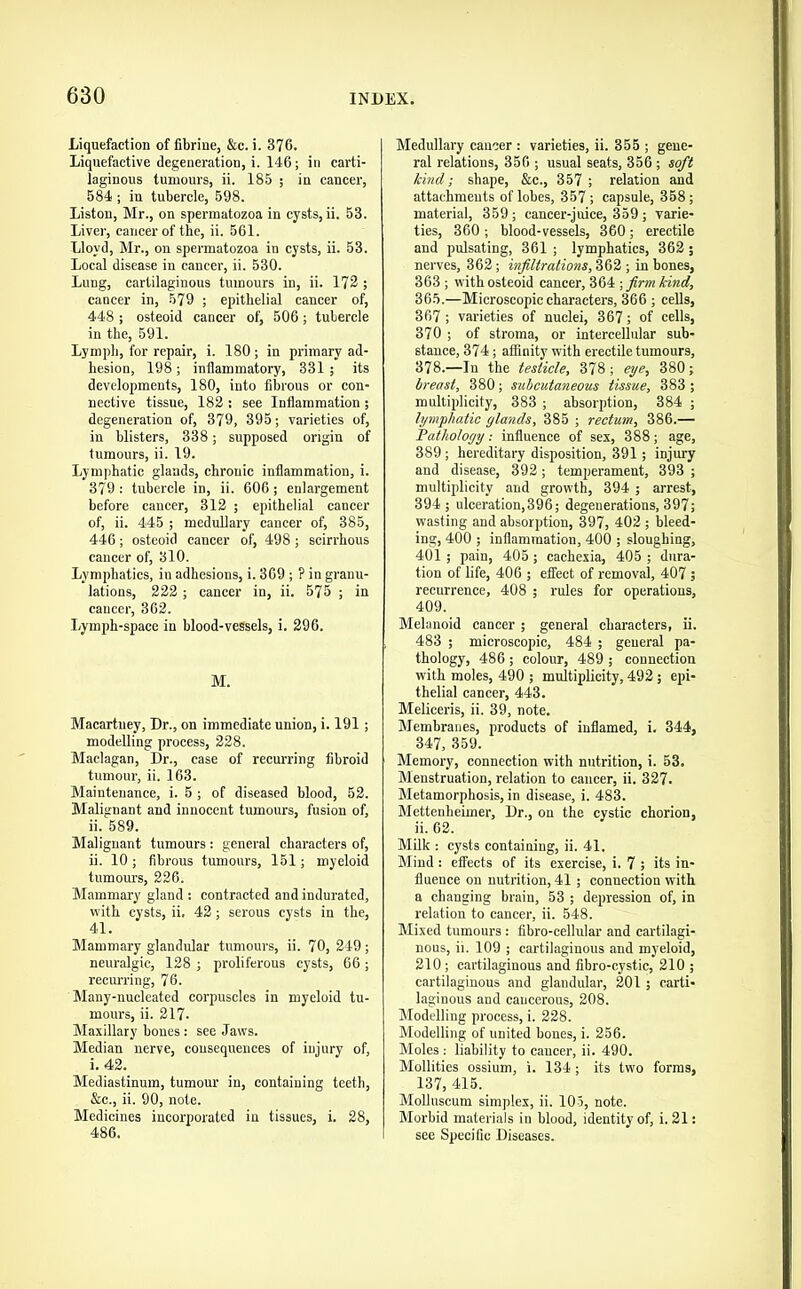 Liquefaction of fibrine, &c. i. 376. Liquefactive degeneration, i. 146; in carti- laginous tumours, ii. 185 ; in cancer, 584 ; in tubercle, 598. Liston, Mr., on spermatozoa in cysts, ii. 53. Liver, cancer of the, ii. 561. Lloyd, Mr., on spermatozoa in cysts, ii. 53. Local disease in cancer, ii. 530. Lung, cartilaginous tumours in, ii. 172 ; cancer in, 579 ; epithelial cancer of, 448 ; osteoid cancer of, 506 ; tubercle in the, 591. Lymph, for repair, i. 180; in primary ad- hesion, 198 ; inflammatory, 331 ; its developments, 180, into fibrous or con- nective tissue, 182 : see Inflammation ; degeneration of, 379, 395; varieties of, in blisters, 338; supposed origin of tumours, ii. 19. Lymphatic glands, chronic inflammation, i. 379 ; tubercle in, ii. 606 ; enlargement before cancer, 312 ; epithelial cancer of, ii. 445 ; medullary cancer of, 385, 446 ; osteoid cancer of, 498 ; scirrhous cancer of, 310. Lymphatics, in adhesions, i. 369 ; ? in granu- lations, 222 ; cancer in, ii. 575 ; in cancer, 362. Lymph-space in blood-vessels, i. 296. M. Macartney, Dr., on immediate union, i. 191; modelling process, 228. Maclagan, Dr., case of recurring fibroid tumour, ii. 163. Maintenance, i. 5 ; of diseased blood, 52. Malignant and innocent tumours, fusion of, ii. 589. Malignant tumours: general characters of, ii. 10 ; fibrous tumours, 151; myeloid tumours, 226. Mammary gland : contracted and indurated, with cysts, ii. 42; serous cysts in the, 41. Mammary glandular tumours, ii. 70, 249; neuralgic, 128 ; proliferous cysts, 66; reem-ring, 76. Many-nucleated corpuscles in myeloid tu- mours, ii. 217. Maxillary bones : see Jaws. Median nerve, consequences of injury of, i. 42. Mediastinum, tumour in, containing teeth, &c., ii. 90, note. Medicines incorporated in tissues, i. 28, 486. Medullary cancer : varieties, ii. 355 ; gene- ral relations, 356 ; usual seats, 356 ; soft hind; shape, &c., 357 ; relation and attachments of lobes, 357 ; capsule, 358; material, 359; cancer-juice, 359; varie- ties, 360 ; blood-vessels, 360; erectile and pulsating, 361 ; lymphatics, 362 ; nerves, 362; infiltrations, ; in bones, 363 ; with osteoid cancer, 364 ; firm kind, 365.—Microscopiceharacters, 366 ; cells, 367 ; varieties of nuclei, 367; of cells, 370 ; of stroma, or intercellular sub- stance, 374; affinity with erectile tumours, 378.—In the testicle, 378; eye, 380; breast, 380; subcutaneous tissue, 383 ; multiplicity, 383 ; absorption, 384 ; lymphatic glands, 385 ; rectum, 386.— Pathology: influence of sex, 388; age, 389; hereditary disposition, 391; injury and disease, 392; temperament, 393 ; multiplicity and growth, 394 ; arrest, 394 I ulceration,396; degenerations, 397; wasting and absorption, 397, 402 ; bleed- ing, 400 ; inflammation, 400 ; sloughing, 401 ; pain, 405 ; cachexia, 405 ; dura- tion of life, 406 ; eflTect of removal, 407 ; recurrence, 408 ; rules for operations, 409. Melanoid cancer ; general characters, ii. 483 ; microscopic, 484 ; general pa- thology, 486 ; colour, 489 ; connection with moles, 490 ; multiplicity, 492; epi- thelial cancer, 443. Meliceris, ii. 39, note. Membranes, products of inflamed, i. 344, 347, 359. Memory, connection with nutrition, i. 53. Menstruation, relation to cancer, ii. 327. Metamorphosis, in disease, i. 483. Mettenheimer, Dr., on the cystic chorion, ii. 62. Milk : cysts containing, ii. 41. Mind : effects of its exercise, i. 7 ; its in- fluence on nutrition, 41 ; connection with a changing brain, 53 ; depression of, in relation to cancer, ii. 548. Mixed tumours: fibro-cellular and cartilagi- nous, ii. 109 ; cartilaginous and myeloid, 210; cartilaginous and fibro-cystic, 210 ; cartilaginous and glandular, 201 ; carti- laginous and cancerous, 208. Modelling process, i. 228. Modelling of united bones, i. 256. Moles ; liability to cancer, ii. 490. Mollities ossium, i. 134 ; its two forms, 137, 415. Mollnscum simplex, ii. 105, note. Morbid materials in blood, identity of, i. 21: see Specific Diseases.