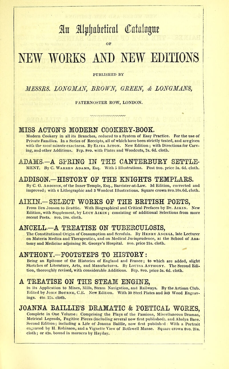 NEW WOEKS AND NEW EDITIONS PUBLISHED BY ! j MUSSES. LONGMAN, BROWN, GREEN, & LONGMANS, PATERNOSTER ROW, LONDON. MISS ACTON’S MOBEBN COOXESY-BOOK. ; Modern Cookery in all its Branches, reduced to a System of Easy Practice. For the use of ; Private Families. In a Series of Receipts, all of which have been strictly tested, and are given ! with the most minute exactness. By Eliza Acton. New Edition ; with Directions for Carv- ing, and other Additions. Fcp. 8vo. with Plates and Woodcuts, 7s. 6d. cloth. ADAMS.-A SFBING- IN TEE CANTEBEUEY SETTLE- MENT. By C. Warren Adams, Esq. With 5 Illustrations. Post 8vo. price 5s. 6d. cloth. ADDISON.-HISTOBY OP THE KNIGHTS TEMPLABS. By C. G. Addison, of the Inner Temple, Esq., Barrister-at-Law. 3d Edition, corrected and improved; with 4 Lithographic and 3 Woodcut Illustrations. Square crown 8vo.l0s.6d. cloth. AIKIN.-SELECT WOBKS OF THE BRITISH POETS, From Ben Jonson to Beattie. With Biographical and Critical Prefaces by Dr. Aikin. New Edition, with Supplement, by Lucy Aikin j consisting of additional Selections from more recent Poets. 8vo. 18s. cloth. ANCELL.-A TREATISE ON TUBERCULOSIS, The Constitutional Origin of Consumption and Scrofula. By Henry Ancell, late Lecturer on Materia Medica and Therapeutics, and on Medical Jurisprudence, at the School of Ana- tomy and Medicine adjoining St. George’s Hospital. 8vo. price 21s. cloth. ANTH0NY.-F00TBTEP3 TO HISTORY: Being an Epitome of the Histories of England and France; to which are added, slight Sketches of Literature, Arts, and Manufactures. By Louis.a Anthony. The Second Edi- tion, thoroughly revised, with considerable Additions. Fcp. 8vo. price 5s. 6d. cloth. A TREATISE ON THE STEAM ENGINE, in its Application to Mines, Mills, Steam Navigation, and Railways. By the Artisan Club. Edited by John Bourne, C.E. New Edition. With 30 Steel Plates and 349 Wood Engrav- ings. 4to. 27s. cloth. JOANNA BAILLIE’S DRAMATIC & POETICAL WORKS, Complete in One Volume: Comprising the Plays of the Passions, Miscellaneous Dramas, Metrical Legends, Fugitive Pieces (including several now first published), and Ahalya Baee. Second Edition; including a Life of Joanna Baillie, now first published: With a Portrait engraved by H. Robinson, and a Vignette View of Bothvvell Manse. Square crown 8vo. 21s. cloth; or 42s. bound in morocco by Hayday.