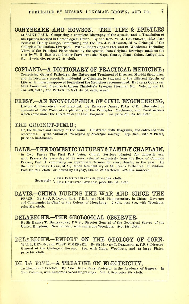 CONYBEAEE AND HOWSON — TEE LIFE & EPISTLES of SAINT PAUL; Comprising a complete Biography of the Apostle, and a Translation of his Epistles inserted in Chronological Order. By the Rev. W. J. Conybeare, M.A. late Fellow of Trinity College, Cambridge; and the Rev-. J. S. Howson, M.A. Principal of the Collegiate Institution, Liverpool. With 40 Engravingson Steel and 100 Woodcuts: Including Views of the Principal Places visited hy the Apostle, from Original Drawings made on the spot by W. H. Bartlett and other Travellers; also Maps, Charts, Plans, Coins, Antiquities, &c. 2 vols. 4to. price £2. 8s. cloth. COPLAND.-A DICTIONARY OF PRACTICAL MEDICINE; Comprising General Pathology, the Nature and Treatment of Diseases, Morbid Structures, and the Disorders especially incidental to Climates, to Sex, and to the different Epochs of Life; with numerous approved Formulae of the Medicines recommended. By James Copland, M.D. Consulting Physician to Queen Charlotte’s Lying-in Hospital, &c. Vols. I. and II. 8vo. cloth ; and Parts X. to XVI. 4s. 6d. each, sewed. CRESY.-AN ENCYCLOPEDIA OF CIVIL ENGINEERING, Historical, Theoretical, and Practical. By Edward Cresy, F.S.A. C.E. Illustrated by upwards of 3,000 Woodcuts explanatory of the Principles, Machinery, and Constructions which come under the Direction of the Civil Engineer. 8vo. price 13s. Cd. cloth. TEE CEIGXET-FIELD; Or, the Science and History of the Game. Illustrated with Diagrams, and enlivened with Anecdotes. By the Author of Principles of Scientific Batting. Fcp. 8vo. with 2 Plates, price 5s. half-bound. DALE.-THE DOMESTIC LITURGY & FAMILY CHAPLAIN, in Two Parts: The First Part being Church Services adapted for domestic use, with Prayers for every day of the week, selected exclusively from the Book of Common Prayer; Part II. comprising an appropriate Sermon for every' Sunday in the year. By the Rev. Thomas Dale, M.A., Canon Residentiary of St. Paul’s Cathedral. 2d Edition. Post 4to. 21s. cloth: or, bound by Hayday, 31s. 6d. calf lettered; sS2. 10s. morocco. J- The Family Chaplain, price 12s. cloth. Separate y xhe Domestic Liturgy, price 10s. 6d. cloth. DAVIS.-CHINA DURING TEE WAR AND SINCE THE PEACE. By Sir J. F. Davis, Bart., F.R.S., late H.M. Plenipotentiary in China; Governor and Commander-in-Chief of the Colony of Hongkong. 2 vols. post 8vo. with W’oodcuts, price 21s. cloth. DELABECHETHE GEOLOGICAL OBSERVER. By Sir Henry T. Delabeche, F.RS., Director-General of the Geological Survey of the United Kingdom. New Edition ; with numerous W’oodcuts. 8vo. 18s. cloth. DELABECHE.-REPORT ON THE GEOLOGY OF CORN- WALL, DEVON, and WEST SOMERSET. By Sir Henry T. Delabeche, F.R.S. Director- General of the Geological Survey. 8vo. with Maps, Woodcuts, and 12 large Plates, price 14s. cloth, DS LA RIVE.-A TREATISE ON ELECTRICITY, In Theury and Practice. By Aug. De la Rive, Professor in the Academy of Geneva. In Two Volumes, with numerous Wood Engravings. Vol. I. 8vo. price 18s. cloth.