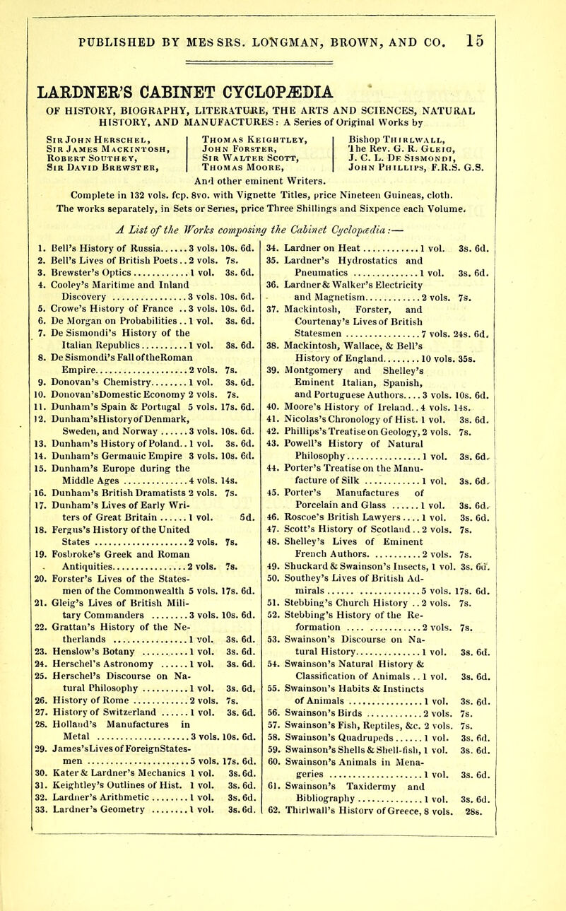 LARDNER’S CABINET CYCLOPAEDIA OF HISTORY, BIOGRAPHY, LITERATUJRE, THE ARTS AND SCIENCES, NATURAL HISTORY, AND MANUFACTURES: A Series of Original Works by Sill John Herschel, Sir James Mackintosh, Robert Southey, Sir David Brewster, Bishop Th I rlwall, 'Ihe Rev. G. R. Gleio, J. C. L. De Sismondi, John Phillips, F.R.S. G.S. Thomas Keightley, John Forster, Sir Walter Scott, Thomas Moore, An<l other eminent Writers. Complete in 132 vols. fcp. 8vo. with Vignette Titles, price Nineteen Guineas, cloth. The works separately, in Sets or Senes, price Three Shillings and Sixpence each Volume. A List of the Works composing the Cabinet Cgclopadia Bell’s History of Russia 3 vols. 10s. 6d. Bell’s Lives of British Poets.. 2 vols. 7s. Brewster’s Optics 1 vol. 3s. 6d. Cooley’s Maritime and Inland Discovery 3 vols. 10s. 6d. Crowe’s History of France ..3 vols. 10s. 6d. De Morgan on Probabilities .. 1 vol. 3s. 6d. De Sisniondi’s History of the Italian Republics 1 vol. 3s. 6d. 8. DeSismondi’sFalloftheRoman Empire 2 vols. 7s. 9. Donovan’s Chemistry 1 vol. 3s. 6d. 10. Donovan’sDomestic Economy 2 vols. 7s. 11. Dunham’s Spain & Portugal 5 vols. 17s. 6d. 12. Dunhara’sHistoryofDenmark, Sweden, and Norway 3 vols. 10s. 6d. 13. Dunham’s History of Poland.. 1 vol. 3s. 6d. 14. Dunham’s Germanic Empire 3 vols. 10s. 6d. 15. Dunham’s Europe during the . 14s. 7s. 5d. Middle Ages 4 vols. 16. Dunham’s British Dramatists 2 vols. 17. Dunham’s Lives of Early Wri- ters of Great Britain 1 vol. 18. Fergus’s History of the United States 2 vols. 19. Fosbroke’s Greek and Roman Antiquities 2 vols. 20. Forster’s Lives of the States- men of the Commonwealth 5 vols. 17s. 6d. 21. Gleig’s Lives of British Mili- 7s. 7s. tarv Commanders 22. Grattan’s History of the Ne- therlands 3s. 6d. 23. Henslow’s Botany 3s. fid. 24. Herschel’s Astronomy .. 3s. fid. 25. Herschel’s Discourse on Na- tural Philosophy 3s. 6d. 26. History of Rome 7s. 27. History of Switzerland .. 3s. fid. 28. Holland’s Manufactures in Metal 29. James’sLives of ForeignStates- men 5 vols. 30. Kater& Lardner’s Mechanics 1vol. 31. Keightley’s Outlines of Hist. 1vol. 32. Lardiier’s Arithmetic I vol. 33. Lardner’s Geometry 1 vol. 17s. 6d. 3s. 6d. 3s. 6d. 3s.6d. 3s. 6d. 34. Gardner on Heat 1 vol. 35. Lardner’s Hydrostatics and Pneumatics l vol. 36. Gardner & Walker’s Electricity and Magnetism 2 vols. 37. Mackintosh, Forster, and Courtenay’s Lives of British Statesmen 7 vols. 38. Mackintosh, Wallace, & Bell’s History of England 10 vols 39. Montgomery and Shelley’s Eminent Italian, Spanish, and Portuguese Authors 3 vols. 40. Moore’s History of Ireland.. 4 vols. 41. Nicolas’sChronology of Hist. 1 vol. 42. Phillips’s Treatise on Geology, 2 vols. 43. Powell’s History of Natural Philosophy l vol. 44. Porter’s Treatise on the Manu- facture of Silk 1 vol. 45. Porter’s Manufactures of Porcelain and Glass 1 vol. 46. Roscoe’s British Lawyers 1 vol. 47. Scott’s History of Scotland..2 vols. 48. Shelley’s Lives of Eminent French Authors 2 vols. 49. Shuckard&Swainson’s Insects, 1 vol 50. Southey’s Lives of British Ad- mirals 5 vols. 51. Stebbing’s Church History ..2 vols. 52. Stebbing’s History of the Re- formation 2 vols. 53. Swainson’s Discourse on Na- tural History 1 vol. 54. Swainson’s Natural History & Classification of Animals .. 1 vol. 55. Swainson’s Habits & Instincts of Animals 1 vol. 56. Swainson’s Birds 2 vols. 57. Swainson’s Fish, Reptiles, &c. 2 vols. 58. Swainson’s Quadrupeds 1 vol. 59. Swainson’s Shells & Shell-fish, 1 vol. 60. Swainson’s Animals in Mena- geries 1 vol. 61. Swainson’s Taxidermy and Bibliography i vol. 62. Thirlwall’s Historv of Greece, 8 vols. 3S. 6d. 3s. 6d. 7s. 24s. fid, . 35s. 10s. 6d. 14S. 3s. 6d. 7s. 3s. 6d, 3s. 6d. 3s. 6d. 3s. 6d. 7s. 7s. . 3s. 6d. 17s. Od. 7s. 7s. 3s. 6d. 3s. 6d. 3s. 6d. 7s. 7s. 3s. fid. 3s. 6d. 3s. 6d. 3s. fid. 28s.