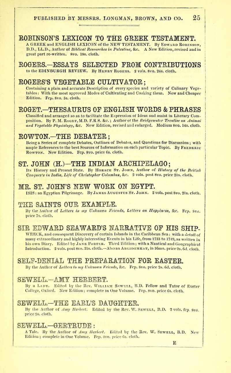 KOBINSON’S LEXICON TO THE OHEEK TESTAMENT. A GllEEK and ENGLISH LEXICON of the NEW TESTAMENT. By Edward Robinson, D.D., LL.D., Author of Biblical Researches in Palestine, &c. A New Edition, revised and in great part re-written. 8vo. 18s. cloth. ROCtEES.-ESSAYS SELECTED FROM CONTRIBUTIONS to the EDINBURGH REVIEW. By Henry Rogers. 2 vo!s. 8vo. 24s. cloth. ROGERS’S VEGETABLE CULTIVATOR; Containing a plain and accurate Description of every species and variety of Culinary Vege- tables ; W'ith the most approved Modes of Cultivating and Cooking them. New and Cheaper Edition. Fcp. 8vo. 5s. cloth. EOGET.—THESAURUS OF ENGLISH WORDS & PHRASES Classified and arranged so as to facilitate the Expression of Ideas and assist in Literary Com- position. By P. M. Roqet, M.D. F.R S. &c.; Author of the Hritlgeicatcr Treatise on Animal and Vegetable Physiology, &c. New Edition, revised and enlarged. Medium 8vo. 14s. cloth. ROWTON.—THE DEBATER; Being a Series of complete Debates, Outlines of Debates, and Questions for Discussion ; with ample References to the best Sources of Information on each particular Topic. By Frederic Rowton. New Edition. Fcp. 8vo. price 6s. cloth. ST. JOHN (H.)-THE INDIAN ARCHIPELAGO; Its History and Present St;»te. By Horace St. John, Author of History of the British Conquests in India^ Life of Christopher ColiimhuSi &c. 2 vols. post 8vo. price 21s. cloth. MR. ST. JOHN’S NEW WORK ON EGYPT. ISIS; an Egyptian Pilgrimage. By James Augustus St. John. 2 vols. post 8vo. 2Is. cloth. THE SAINTS OUR EXAMPLE. By the Author of Letters to my Unknown Friends, Letters on Happiness, &c. Fcp. 8vo. price 7s. cloth, SIR EDWARD SEAWARD’S NARRATIVE OF HIS SHIP- WRECK, and consequent Discovery of certain Islands in the Caribbean Sea: with a detail of many extraordinary and highly interesting Events in his Life, from 1733 to 1740, as written in his own Diary. Edited by Jane Porter. Tliird Edition ; with a Nautical and GeognipMcal Introduction. 2 vols. post 8vo. 21s. cloth.—Also an Abri dgme.nt, in 16mo. price 2s. Gd. cloth. SELF-DENIAL THE PREPARATION FOR EASTER. By the Author of Letters to my Unknown Friends, &c. Fcp. 8vo. price 2s. 6d. cloth. SEWSLL.-AMY HERBERT. By a Lady. Edited by the Rev. William Sewell, B.D. Fellow and Tutor of Exeter College, Oxford. New Edition ; complete in One Volume. Fcp. 8vo. price 6s. cloth. SEV/ELL.-THE EARL’S DAUGHTER. By tlie Author of Amy Herbert, Edited by the Rev. tV. Sewell, B.D. 2 vols. fcp. 8vo. price 8s. cloth. SEWELL.-GERTRUDE : A Tale. By the Author of Amy Herbert. Edited by the Rev. W. Sewell, B.D. New Edition ; complete in One Volume. Fcp. 8vo. price fis. cloth. E