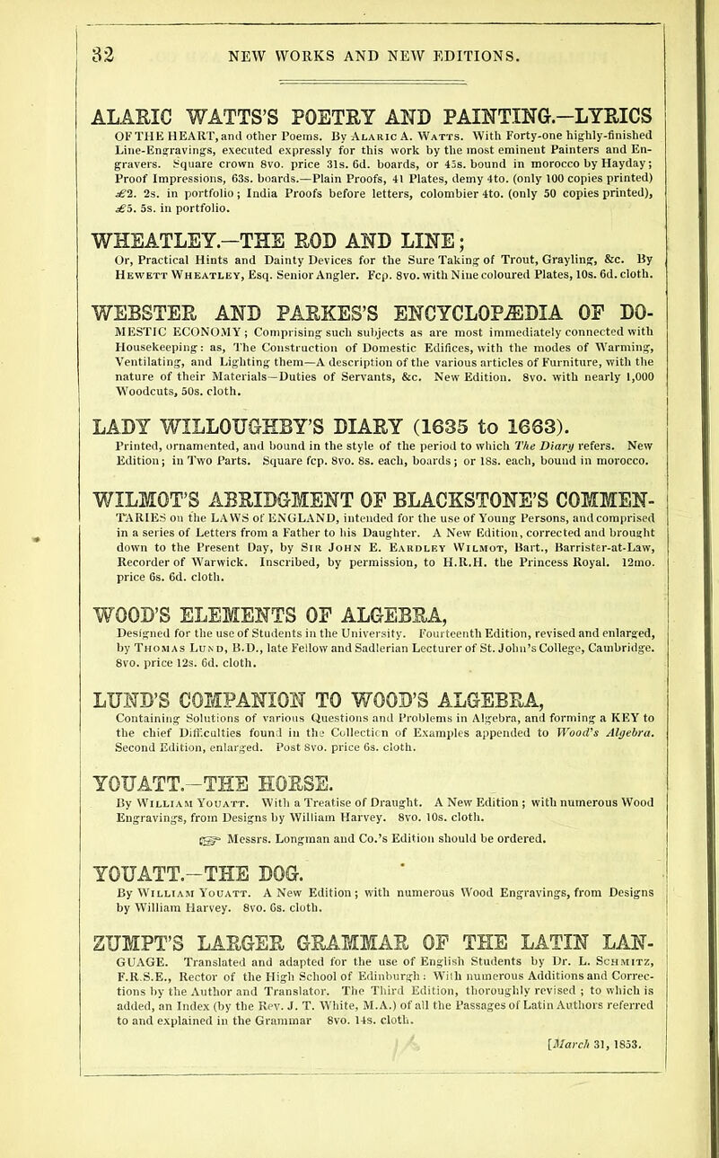 ALARIC WATTS’S POETRY AND PAINTING-LYRICS OF THE HEART, and other Poems. By Alaiuc A. Watts. With Forty-one highly-finished Line-Engravings, executed expressly for this work by the most eminent Painters and En- gravers. Square crown 8vo. price 31s. 6d. boards, or 43s. bound in morocco by Hayday; Proof Impressions, 63s. boards.—Plain Proofs, 41 Plates, demy 4to. (only 100 copies printed) £2. 2s. in portfolio; India Proofs before letters, colombier 4to. (only 50 copies printed), £5. 5s. in portfolio. WHEATLEY.-THE ROD AND LINE; Or, Practical Hints and Dainty Devices for the Sure Taking of Trout, Grayling, &c. By Hewett Wheatley, Esq. Senior Angler. Fcp. 8vo. with Nine coloured Plates, 10s. 6d. cloth. WEBSTER AND PARKES’S ENCYCLOPEDIA OF Do- mestic ECONOMY; Comprising such subjects as are most immediately connected with Housekeeping: as. The Construction of Domestic Edifices, with the modes of Warming, Ventilating, and Lighting them—A description of the various articles of Furniture, with the nature of their Materials—Duties of Servants, &c. New Edition. 8vo. with nearly 1,000 W'oodcuts, 50s. cloth. LADY WILLOUGHBY’S DIARY (1635 to 1663). Printed, ornamented, and bound in the style of the period to which The Diary refers. New Edition; in 1’wo Parts. Square fcp. 8vo. 8s. each, boards ; or 18s. each, bound in morocco. WILMOT’S ABRIDGMENT OF BLACKSTONE’S COMMEN- TARIES oil the LAWS of ENGLAND, intended for the use of Young Persons, and comprised in a series of Letters from a Father to his Daughter. A New Edition, corrected and brought down to the Present Day, by Sir John E. Eaudley Wilmot, Bart., Barrister-at-Law, Recorder of Warwick. Inscribed, by permission, to H.R.H. the Princess Royal. 12mo. price 6s. 6d. cloth. WOOD’S ELEMENTS OF ALGEBRA, Designed for the use of Students in the University. Fourteenth Edition, revised and enlarged, by Thomas Lund, B.D., late Fellow and S.adlerian Lecturer of St. John’s College, Cambridge. 8vo. price 12s. 6d. cloth. LUND’S COMPANION TO WOOD’S ALGEBRA, Containing Solutions of various Questions and Problems in Algebra, and forming a KEY to the chief Difficulties found in the Collecticn of Examples appended to Wood's Algebra. Second Edition, enlarged. Post 8vo. price 6s. cloth. YOUATT.-THE HORSE. By William Youatt. With a Treatise of Draught. A New Edition ; with numerous Wood Engravings, from Designs by William Harvey. 8vo. 10s. cloth. Messrs. Longman and Co.’s Edition should be ordered. YOUATT.-THE DOG. By William Youatt. A New Edition; with numerous Wood Engravings, from Designs by William Harvey. 8vo. 6s. cloth. ZUMPT’S LARGER GRAMMAR OF THE LATIN Lan- guage. Translated and adapted for the use of English Students by Dr. L. Sch.mitz, F.R.S.E., Rector of the High School of Edinburgh : Wiih numerous Additions and Correc- tions by the Author and Translator. The Third Edition, thoroughly revised ; to which is added, an Index (by the Rev. J. T. White, M.A.) of all the Passages of Latin Authors referred to and explained in the Grammar 8vo. 14s. cloth. [March 31, 1853.