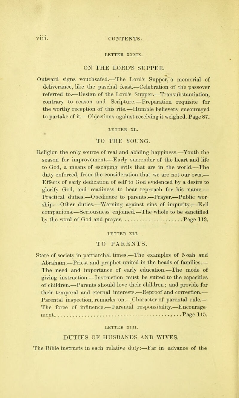 LETTER XXXIX. ON THE LOED’S SUPPER. Outward signs vouchsafed.—The Lord’s Supper, a memorial of dehverance, lilie the paschal feast.—Celehration of the passover referi’ed to.—Design of the Lord’s Supper.—Transubstantiation, contrary to reason and Scripture.—Prepsu’ation requisite for the worthy reception of this rite.—Humble believers encouraged to partake of it.—Objections against receiving it weighed. Page 87. LETTER XL. TO THE YOUNG. Religion the only source of real and abiding happiness.—Youth the season for improvement.—Early surrender of the heart and life to God, a means of escaping evils that are in the world.—The duty enforced, from the consideration that we are not our own.— Effects of early dedication of self to God evidenced by a desire to glorify God, and readiness to bear reproach for his name.— Practical duties.—Obedience to pai-ents.—Prayer.^—Public wor- ship.—Other duties.—Warning against sins of impurity;—Evil companions.—Seriousness enjoined.—The whole to be sanctified by the word of God and prayer Page 113. LETTER XLI. TO PARENTS. State of society in patriarchal times.—The examples of Noah and Abraham.—Priest and prophet united in the heads of families.— The need and importance of early education.—The mode of giving instruction.—Instruction must be suited to the capacities of children.—Parents should love their children; and provide for their temporal and eternal interests.-—Reproof and correction.— Parental inspection, remarks on.—Character of parental rule.— The force of influence.—Parental responsibility.—Encourage- ment Page 145. LETTER XT,II. DUTIES OF HUSBANDS AND WIVES. The Bible instructs in each relative duty:—Far in advance of the