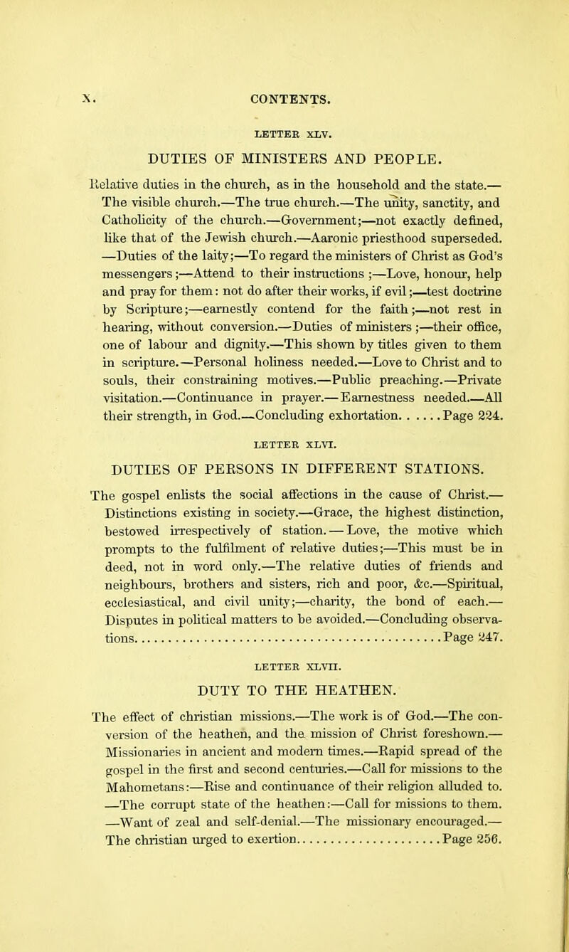 LETTEE XLV. DUTIES OF MINISTEES AND PEOPLE. lielative duties in the church, as in the household and the state.— The visible church.—The true church.—The unity, sanctity, and Cathohcity of the church.—Government;—not exactly defined, like that of the Jewish church.—Aaronic priesthood superseded. —Duties of the laity;—To regard the ministers of Christ as God’s messengers;—Attend to their instructions ;—Love, honour, help and pray for them: not do after their works, if evil;—^test doctrine by Scripture;—earnestly contend for the faith;—not rest in hearing, without conversion.—Duties of ministers ;—their office, one of labour and dignity.—This shown by titles given to them in scripture.—Personal holiness needed.—Love to Christ and to souls, their constraining motives.—Public preaching.—Private visitation.—Continuance in prayer.—Earnestness needed All their strength, in God Concluding exhortation Page 234. LETTER XLVT. DUTIES OF PERSONS IN DIFFERENT STATIONS. The gospel enhsts the social affections in the cause of Christ.— Distinctions existing in society.—Grace, the highest distinction, bestowed uTespectively of station. — Love, the motive which prompts to the fulfilment of relative duties;—This must be in deed, not in word only.—The relative duties of friends and neighbours, brothers and sisters, rich and poor, &c.—Spiritual, ecclesiastical, and civil unity;—charity, the bond of each.— Disputes in pohtical matters to be avoided.—Concluding observa- tions Page 247. LETTER XLVn. DUTY TO THE HEATHEN. The effect of Christian missions.—The work is of God.—The con- version of the heathen, and the mission of Christ foreshown.— Missionaries in ancient and modem times.—Rapid spread of the gospel in the first and second centuries.—Call for missions to the Mahometans:—Rise and continuance of their religion alluded to. —The corrupt state of the heathen:—CaU for missions to them. —Want of zeal and self-denial.—The missionary encom’aged.— The Christian urged to exertion Page 256.