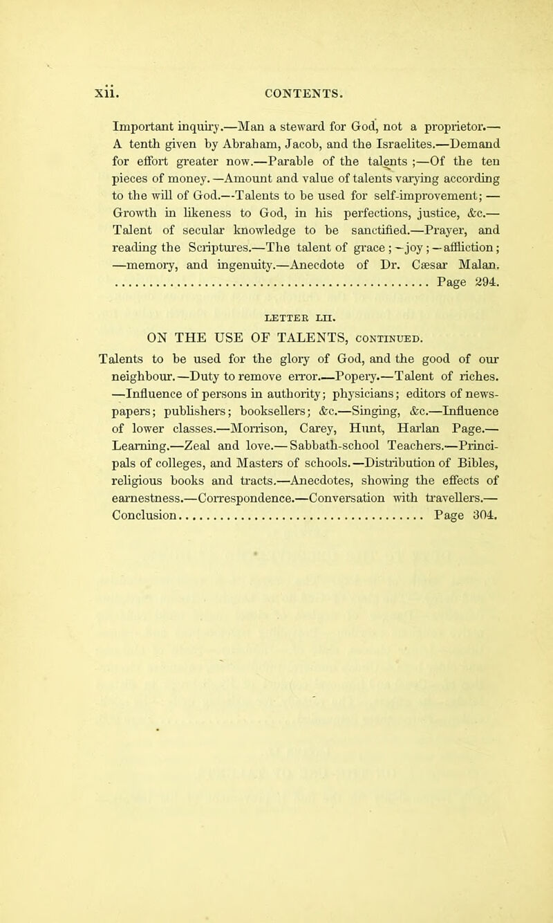 Important inquiry.—Man a steward for God, not a proprietor.— A tenth given by Abraham, Jacob, and the Israelites.—Demand for effort greater now.—Parable of the talents ;—Of the ten pieces of money. —Amount and value of talents varying according to the wHl of God.—Talents to be used for seK-improvement; — Growth in likeness to God, in his perfections, justice, &c.— Talent of secular Imowledge to he sanctified.—Prayer, and reading the Scriptures.—The talent of grace;—joy;—affliction; —memory, and ingenuity.—Anecdote of Dr. Csesar Malan. Page 294. LETTER LIT. ON THE USE OF TALENTS, continued. Talents to he used for the glory of God, and the good of our neighbour.—Duty to remove error Popery.—Talent of riches. —Influence of persons in authority; physicians; editors of news- papers; puhUshers; booksellers; &c.—Singing, &c.—Influence of lower classes.—Morrison, Carey, Himt, Harlan Page.— Learning.—Zeal and love.— Sahhath-school Teachers.—Princi- pals of colleges, and Masters of schools.—Distribution of Bibles, rehgious books and tracts.—Anecdotes, showing the effects of earnestness.—Correspondence.—Conversation with travellers.— Conclusion Page 304.