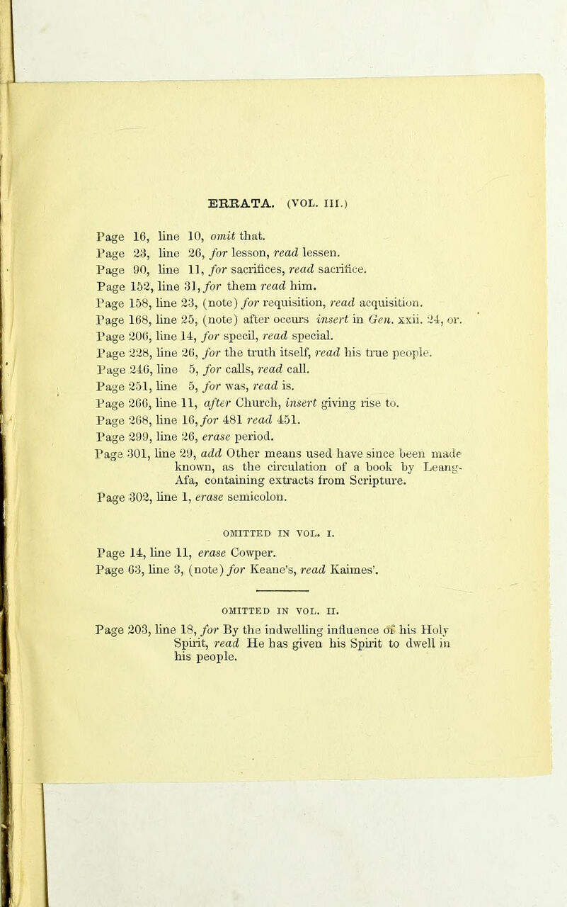 ERRATA, (VOL. III.) Page 16, line 10, omit that. Page 23, lino 26, for lesson, read lessen. Page 90, line 11,/or sacrifices, read sacrifice. Page 152, line Hi, for them read him. Page 158, hne 23, (note) for requisition, read acquisition. Page 168, line 25, (note) after occurs insert in Geii. xxii. 24, or. Page 20(i, line 14, for specil, read special. Page 228, hne 26, for the truth itself, read his true people. Page 246, line 5, for caUs, read call. Page 251, hne 5, for was, read is. Page 266, line 11, after Church, insert giving rise to. Page 268, hne 16,/or 481 read 451. Page 299, line 26, erase period. Page 301, hne 29, add Other means used have since heen made known, as the ch’culation of a hook hy Leang- Afa, containing extracts from Scripture. Page 302, hne 1, erase semicolon. OMITTED IN VOL. I. Page 14, hne 11, erase Cowper. Page 63, hne 3, (note)/or Keane’s, read Kaimes’. OMITTED IN VOL. II. Page 203, hne 18, for By the indwelhng infiuence of his Holy Spirit, read He has given his Spuit to dwell in his people.