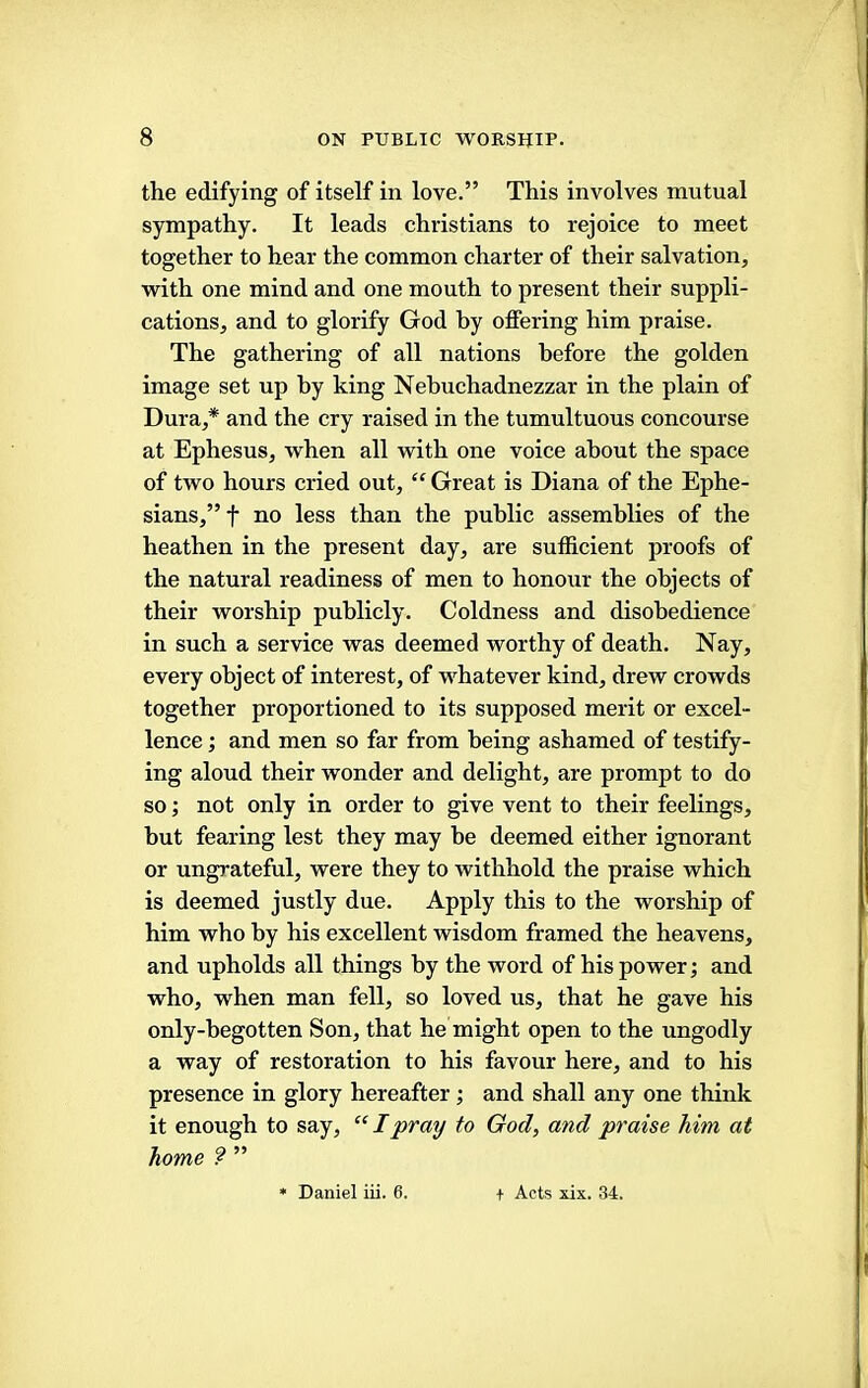 the edifying of itself in love.” This involves mutual sympathy. It leads Christians to rejoice to meet together to hear the common charter of their salvation, with one mind and one mouth to present their suppli- cations, and to glorify God by offering him praise. The gathering of all nations before the golden image set up by king Nebuchadnezzar in the plain of Dura,* and the cry raised in the tumultuous concourse at Ephesus, when all with one voice about the space of two hours cried out, “ Great is Diana of the Ephe- sians,” f no less than the public assemblies of the heathen in the present day, are sufficient proofs of the natural readiness of men to honour the objects of their worship publicly. Coldness and disobedience in such a service was deemed worthy of death. Nay, every object of interest, of whatever kind, drew crowds together proportioned to its supposed merit or excel- lence ; and men so far from being ashamed of testify- ing aloud their wonder and delight, are prompt to do so; not only in order to give vent to their feelings, hut fearing lest they may be deemed either ignorant or ungrateful, were they to withhold the praise which is deemed justly due. Apply this to the worship of him who by his excellent wisdom framed the heavens, and upholds all things by the word of his power; and who, when man fell, so loved us, that he gave his only-hegotten Son, that he might open to the ungodly a way of restoration to his favour here, and to his presence in glory hereafter; and shall any one think it enough to say, “ I pray to God, and praise him at home ? ” » Daniel iii. 6. f Acts xix. 34.