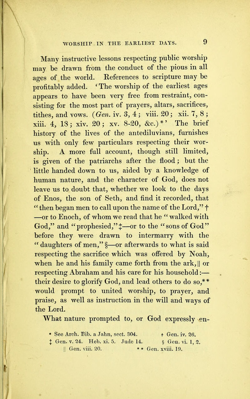 WORSHIP IN THE EARLIEST DAYS. Many instructive lessons respecting public worship may be drawn from the conduct of the pious in all ages of the world. Keferences to scripture may be profitably added. ‘ The worship of the earliest ages appears to have been very free from restraint, con- sisting for the most part of prayers, altars, sacrifices, tithes, and vows. {Gen. iv. 3, 4 ; viii. 20; xii. 7, 8 ; xiii. 4, 18; xiv. 20; xv. 8-20, &c.) * ’ The brief history of the lives of the antediluvians, furnishes us with only few particulars respecting their wor- ship. A more full account, though still limited, is given of the patriarchs after the flood; but the little handed down to us, aided by a knowledge of human nature, and the character of God, does not leave us to doubt that, whether we look to the days of Enos, the son of Seth, and find it recorded, that “ then began men to call upon the name of the Lord,” f —or to Enoch, of whom we read that he “ walked with God,” and “prophesied,”—or to the sons of God” before they were drawn to intermarry with the  daughters of men,” §—or afterwards to what is said respecting the sacrifice which was olfered by Noah, when he and his family came forth from the ark, || or respecting Ahraham and his care for his household:— their desire to glorify God, and lead others to do so,* * would prompt to united worship, to prayer, and praise, as well as instruction in the will and ways of the Lord. What nature prompted to, or God expressly en- * See Arch. Bib. a Jahn, sect. .304. + Gen. iv. 26. I Gen. V. 24. Heb. xi. 5. Jude 14. § Gen. vi. 1, 2. jl Gen. viii. 20. ♦ * Gen. xviii. 10.