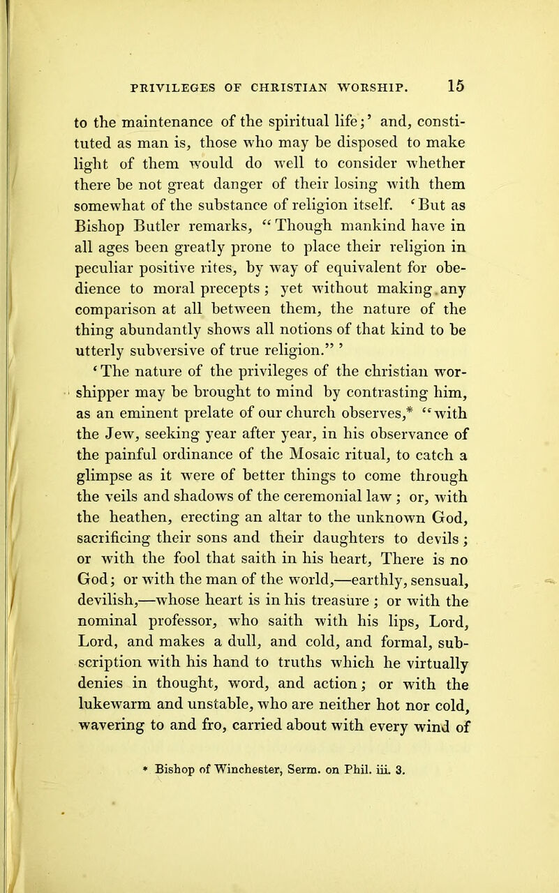 to the maintenance of the spiritual life;’ and, consti- tuted as man is, those who may be disposed to make light of them would do well to consider whether there he not great danger of their losing with them somewhat of the substance of religion itself. ‘But as Bishop Butler remarks, “ Though mankind have in all ages been greatly prone to place their religion in peculiar positive rites, by way of equivalent for obe- dience to moral precepts ; yet without making.any comparison at all between them, the nature of the thing abundantly shows all notions of that kind to be utterly subversive of true religion.” ’ ‘The nature of the privileges of the Christian wor- shipper may be brought to mind by contrasting him, as an eminent prelate of our church observes,* “with the Jew, seeking year after year, in his observance of the painful ordinance of the Mosaic ritual, to catch a glimpse as it were of better things to come through the veils and shadows of the ceremonial law ; or, with the heathen, erecting an altar to the unknown God, sacrificing their sons and their daughters to devils ; or with the fool that saith in his heart. There is no God; or with the man of the world,—earthly, sensual, devilish,—whose heart is in his treasure ; or with the nominal professor, who saith with his lips. Lord, Lord, and makes a dull, and cold, and formal, sub- scription with his hand to truths which he virtually denies in thought, word, and action; or with the lukewarm and unstable, who are neither hot nor cold, wavering to and fro, carried about with every wind of • Bishop of Winchester, Serm. on Phil. iiL 3.