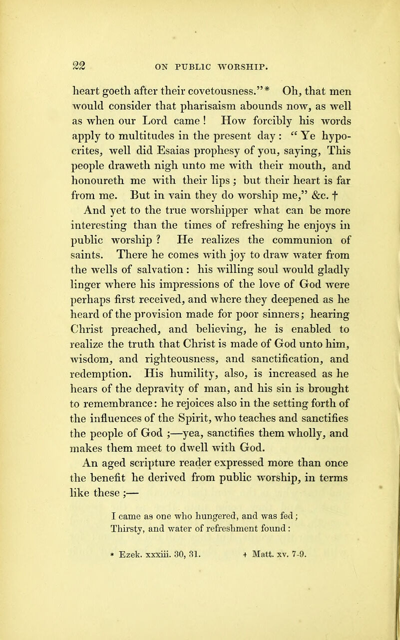 heart goeth after their covetousness.”* Oh, that men Avould consider that pharisaism abounds now, as well as when our Lord came ! How forcibly his words apply to multitudes in the present day ; “Ye hypo- crites, well did Esaias prophesy of you, saying, This people draweth nigh unto me with their mouth, and honoureth me with their lips ; but their heart is far from me. But in vain they do worship me,” &c. f And yet to the true worshipper what can be more interesting than the times of refreshing he enjoys in public worship ? He realizes the communion of saints. There he comes with joy to draw water from the wells of salvation : his willing soul would gladly linger where his impressions of the love of God were perhaps first received, and where they deepened as he heard of the provision made for poor sinners; hearing Christ preached, and believing, he is enabled to realize the truth that Christ is made of God unto him, wisdom, and righteousness, and sanctification, and redemption. His humility, also, is increased as he hears of the depravity of man, and his sin is brought to remembrance: he rejoices also in the setting forth of the influences of the Spirit, who teaches and sanctifles the people of God ;—yea, sanctifies them wholly, and makes them meet to dwell with God. An aged scripture reader expressed more than once the benefit he derived from public worship, in terms like these;— I came as one who hungered, and was fed; Thirsty, and water of refreshment found: * Ezek. xxxiii. 30, 31. + Matt. XV. 7-9.