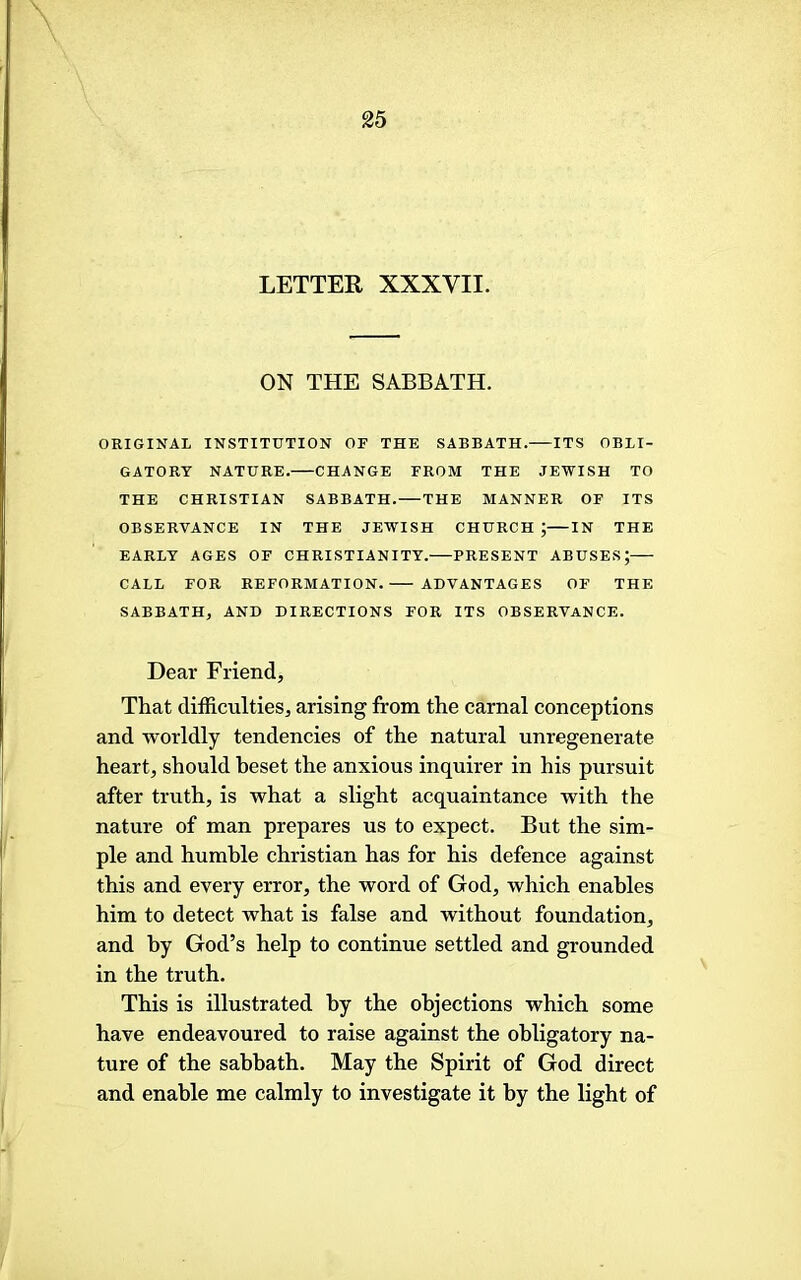 LETTER XXXVII. ON THE SABBATH. ORIGINAL INSTITUTION OF THE SABBATH. ITS OBLI- GATORY NATURE. CHANGE FROM THE JEWISH TO THE CHRISTIAN SABBATH. THE MANNER OF ITS OBSERVANCE IN THE JEWISH CHURCH ; IN THE EARLY AGES OF CHRISTIANITY. PRESENT ABUSES; CALL FOR REFORMATION. ADVANTAGES OF THE SABBATH, AND DIRECTIONS FOR ITS OBSERVANCE. Dear Friend, That difficulties, arising from the carnal conceptions and worldly tendencies of the natural unregenerate heart, should heset the anxious inquirer in his pursuit after truth, is what a slight acquaintance with the nature of man prepares us to expect. But the sim- ple and humble Christian has for his defence against this and every error, the word of God, which enables him to detect what is false and without foundation, and by God’s help to continue settled and grounded in the truth. This is illustrated by the objections which some have endeavoured to raise against the obligatory na- ture of the sabbath. May the Spirit of God direct and enable me calmly to investigate it by the light of