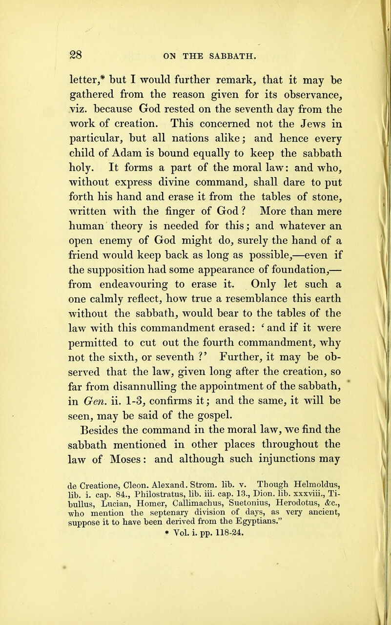 letter,* but I would further remark, that it may he gathered from the reason given for its observance, viz. because God rested on the seventh day from the work of creation. This concerned not the Jews in particular, but all nations alike; and hence every child of Adam is hound equally to keep the sabbath holy. It forms a part of the moral law: and who, without express divine command, shall dare to put forth his hand and erase it from the tables of stone, written with the finger of God ? More than mere human theory is needed for this; and whatever an open enemy of God might do, surely the hand of a friend would keep back as long as possible,—even if the supposition had some appearance of foundation,— from endeavouring to erase it. Only let such a one calmly reflect, how true a resemblance this earth without the sabbath, would bear to the tables of the law with this commandment erased: ‘ and if it were permitted to cut out the fourth commandment, why not the sixth, or seventh V Further, it may be ob- served that the law, given long after the creation, so far from disannulling the appointment of the sabbath, in Gen. ii. 1-3, confirms it; and the same, it will be seen, may be said of the gospel. Besides the command in the moral law, we find the sabbath mentioned in other places throughout the law of Moses: and although such injunctions may (le Creatione, Cleon. Alexand. Strom, lib. v. Though Helmoldus, lib. i. cap. 84., Philostratus, lib. iii. cap. 13., Dion. lib. xxxviii., Ti- bullus, Lucian, Homer, Callimachus, Suetonius, Herodotus, <fec., who mention the septenary division of days, as very ancient, suppose it to have been derived from the Egyptians.” * Vol. i. pp. 118-24.