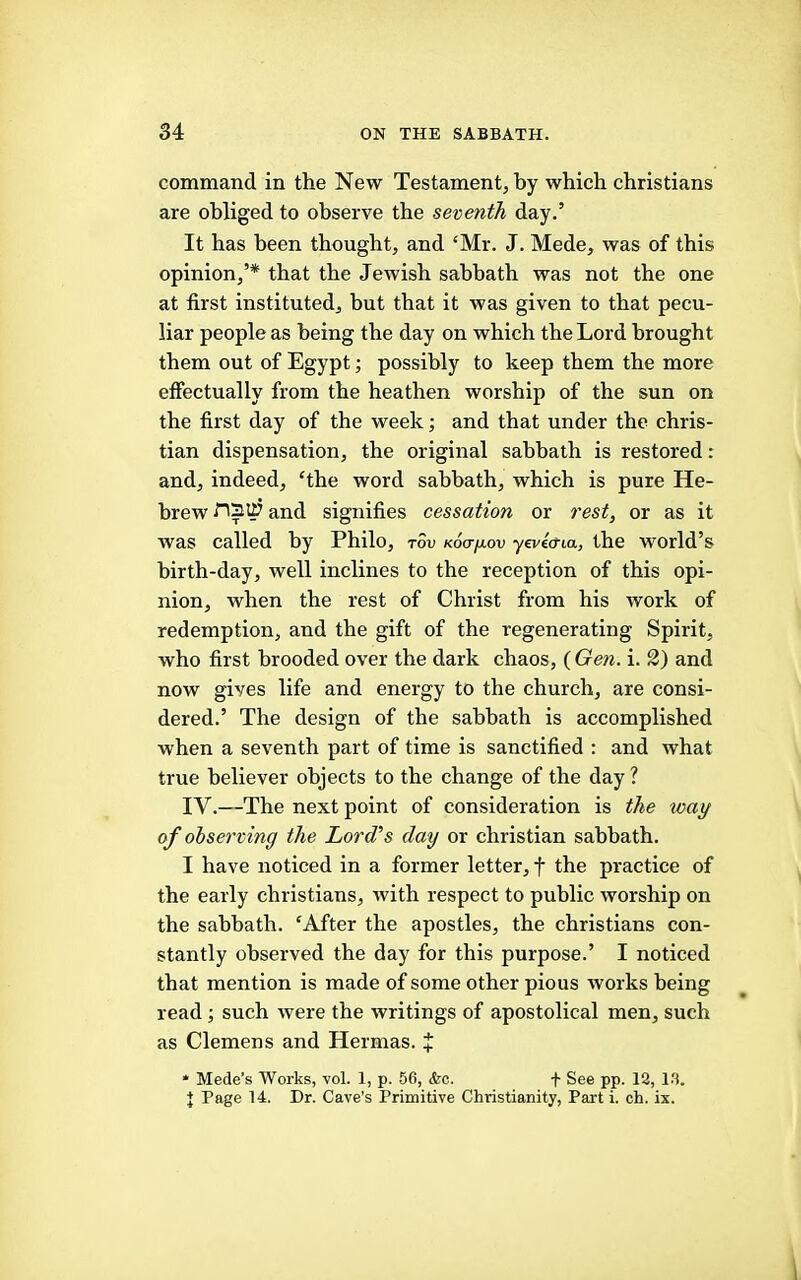 command in the New Testament, by which Christians are obliged to observe the seventh day.’ It has been thought, and ‘Mr. J. Mede, was of this opinion,’* that the Jewish sabbath was not the one at first instituted, but that it was given to that pecu- liar people as being the day on which the Lord brought them out of Egypt; possibly to keep them the more effectually from the heathen worship of the sun on the first day of the week and that under the Chris- tian dispensation, the original sabbath is restored: and, indeed, ‘the word sabbath, which is pure He- brew naui and signifies cessation or rest, or as it was called by Philo, tSv Koa/mov yeveo-ta, the world’s birth-day, well inclines to the reception of this opi- nion, when the rest of Christ from his work of redemption, and the gift of the regenerating Spirit, who first brooded over the dark chaos, ( Gen. i. 2) and now gives life and energy to the church, are consi- dered.’ The design of the sabbath is accomplished when a seventh part of time is sanctified : and what true believer objects to the change of the day ? IV.—The next point of consideration is the way of observing the Lord's day or Christian sabbath. I have noticed in a former letter, f the practice of the early Christians, with respect to public worship on the sabbath. ‘After the apostles, the Christians con- stantly observed the day for this purpose.’ I noticed that mention is made of some other pious works being read such were the writings of apostolical men, such as Clemens and Hermas. X * Mede’s Works, vol. 1, p. 56, <fec. f See pp. 18, 1.8. J Page 14. Dr. Cave’s Primitive Christianity, Part i. ch. ix.