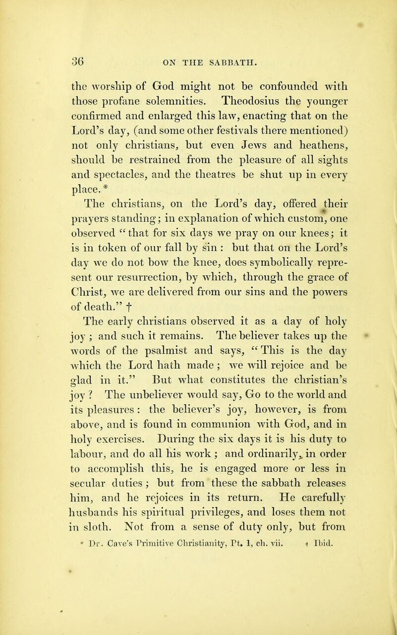 the worship of God might not be confounded with those profane solemnities. Theodosius the younger confirmed and enlarged this law, enacting that on the Lord’s day, (and some other festivals there mentioned) not only Christians, hut even Jews and heathens, should he restrained from the pleasure of all sights and spectacles, and the theatres be shut up in every place.* The Christians, on the Lord’s day, offered their prayers standing; in explanation of which custom, one observed “that for six days we pray on our knees; it is in token of our fall by sin : but that on the Lord’s day we do not bow the knee, does symbolically repre- sent our resurrection, by which, through the grace of Christ, we are delivered from our sins and the powers of death.” f The early Christians observed it as a day of holy joy ; and such it remains. The believer takes up the words of the psalmist and says, “ This is the day which the Lord hath made ; we will rejoice and be glad in it.” But what constitutes the Christian’s joy ? The unbeliever would say. Go to the world and its pleasures : the believer’s joy, however, is from above, and is found in communion with God, and in holy exercises. During the six days it is his duty to labour, and do all his work ; and ordinarily,, in order to accomplish this, he is engaged more or less in secular duties; but from these the sabbath releases him, and he rejoices in its return. He carefully husbands his spiritual privileges, and loses them not in sloth. Not from a sense of duty only, but from