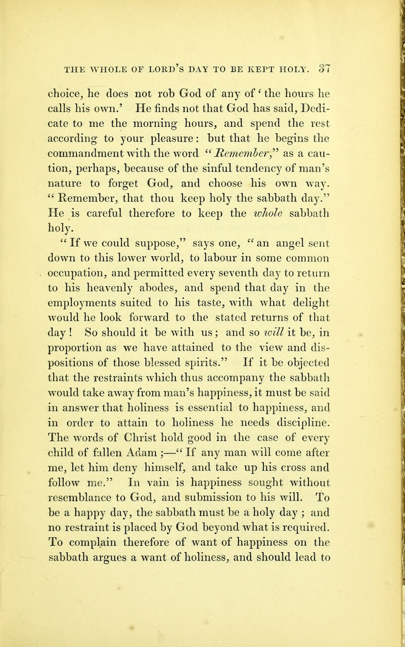 choice, he does not rob God of any of ‘ the hours he calls his own.’ He finds not that God has said, Dedi- cate to me the morning hours, and spend the rest according to your pleasure: but that he begins the commandment with the word “ Remember,as a cau- tion, perhaps, because of the sinful tendency of man’s nature to forget God, and choose his own way. “ Remember, that thou keep holy the sabbath day.” He is careful therefore to keep the whole sahhatli holy. “ If we could suppose,” says one, “ an angel sent down to this lower world, to labour in some common occupation, and permitted every seventh day to return to his heavenly abodes, and spend that day in the employments suited to his taste, with what delight would he look forward to the stated returns of that day ! So should it be with us; and so toill it be, in proportion as we have attained to the view and dis- positions of those blessed spirits.” If it be objected that the restraints which thus accompany the sabbath would take away from man’s happiness, it must be said in answer that holiness is essential to happiness, and in order to attain to holiness he needs discipline. The words of Christ hold good in the case of every child of fallen Adam ;—“ If any man will come after me, let him deny himself, and take up his cross and follow me.” In vain is happiness sought without resemblance to God, and submission to his will. To be a happy day, the sabbath must be a holy day ; and no restraint is placed by God beyond what is required. To complain therefore of want of happiness on the sabbath argues a want of holiness, and should lead to