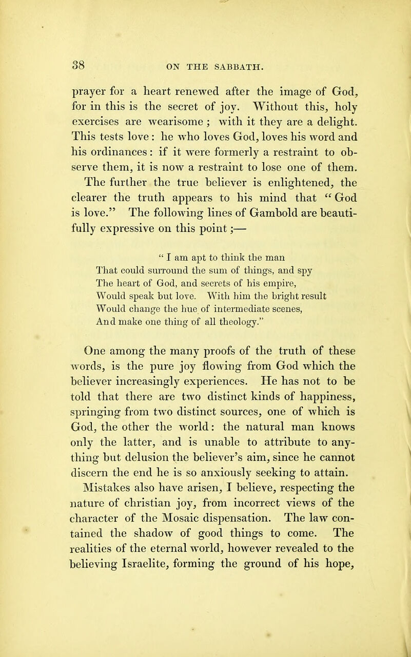 prayer for a heart renewed after the image of God, for in this is the secret of joy. Without this, holy exercises are wearisome ; with it they are a delight. This tests love : he who loves God, loves his word and his ordinances: if it were formerly a restraint to ob- serve them, it is now a restraint to lose one of them. The further the true believer is enlightened, the clearer the truth appears to his mind that “ God is love.” The following lines of Gambold are beauti- fully expressive on this point;— “ I am apt to tbiuk the man That could surround the sum of things, and spy The heart of God, and secrets of his empire, Would speak but love. With him tlie bright result Would change the hue of intermediate scenes. And make one thing of all theology.” One among the many proofs of the truth of these words, is the pure joy flowing from God which the believer increasingly experiences. He has not to be told that there are two distinct kinds of happiness, springing from two distinct sources, one of which is God, the other the world: the natural man knows only the latter, and is unable to attribute to any- thing hut delusion the believer’s aim, since he cannot discern the end he is so anxiously seeking to attain. Mistakes also have arisen, I believe, respecting the nature of Christian joy, from incorrect views of the character of the Mosaic dispensation. The law con- tained the shadow of good things to come. The realities of the eternal world, however revealed to the believing Israelite, forming the ground of his hope.