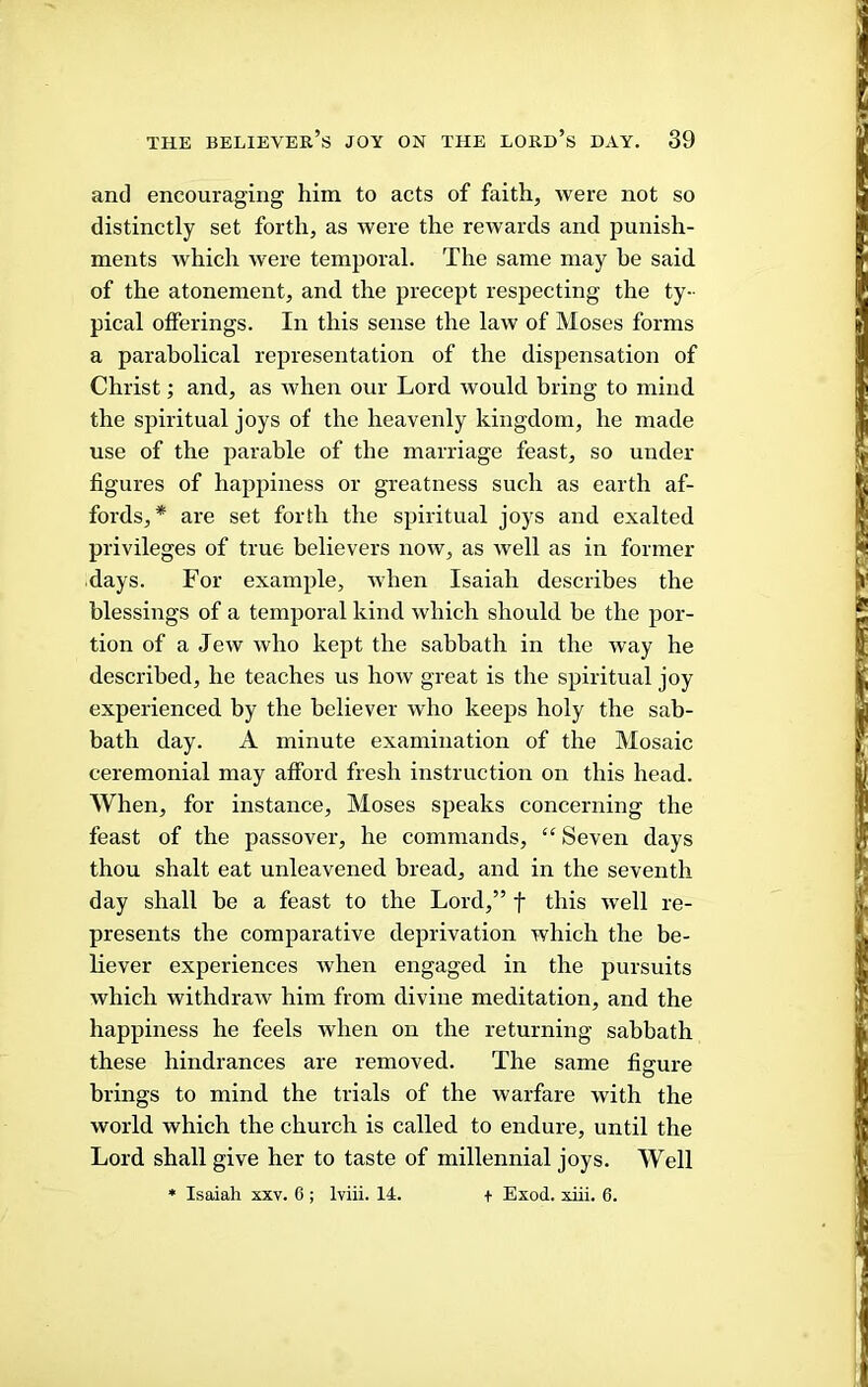 and encouraging him to acts of faith, were not so distinctly set forth, as were the rewards and punish- ments which were temporal. The same may he said, of the atonement, and the precept resiiecting the ty- pical offerings. In this sense the law of Moses forms a parabolical representation of the dispensation of Christ; and, as when our Lord would bring to mind the spiritual joys of the heavenly kingdom, he made use of the parable of the marriage feast, so under figures of happiness or greatness such as earth af- fords,* are set forth the spiritual joys and exalted privileges of true believers now, as well as in former days. For example, when Isaiah describes the blessings of a temporal kind which should be the por- tion of a Jew who kept the sabbath in the way he described, he teaches us how great is the spiritual joy experienced by the believer who keeps holy the sab- bath day. A minute examination of the Mosaic ceremonial may afford fresh instruction on this head. When, for instance, Moses speaks concerning the feast of the passover, he commands, “ Seven days thou shalt eat unleavened bread, and in the seventh day shall be a feast to the Lord,” f this well re- presents the comparative deprivation which the be- liever experiences when engaged in the pursuits which withdraw him from divine meditation, and the happiness he feels when on the returning sabbath these hindrances are removed. The same figure brings to mind the trials of the warfare with the world which the church is called to endure, until the Lord shall give her to taste of millennial joys. Well • Isaiah xxv. 6 ; Iviii. 14. + Exod. xiii. 6.