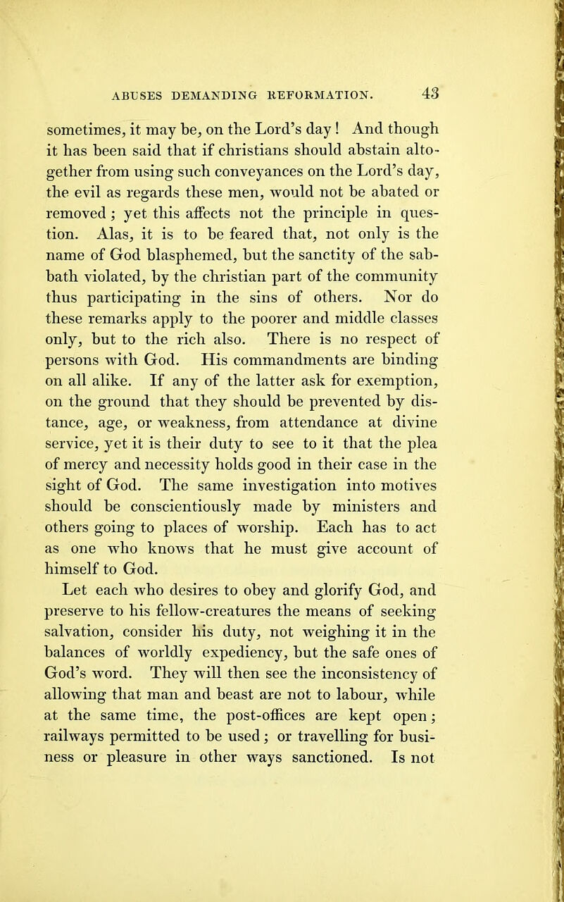 sometimes, it may be, on the Lord’s day ! And though it has been said that if Christians should abstain alto- gether from using such conveyances on the Lord’s day, the evil as regards these men, would not he abated or removed ; yet this affects not the principle in ques- tion. Alas, it is to he feared that, not only is the name of God blasphemed, but the sanctity of the sab- bath violated, by the Christian part of the community thus participating in the sins of others. Nor do these remarks apply to the poorer and middle classes only, but to the rich also. There is no respect of persons with God. His commandments are binding on all alike. If any of the latter ask for exemption, on the ground that they should be prevented by dis- tance, age, or weakness, from attendance at divine service, yet it is their duty to see to it that the plea of mercy and necessity holds good in their case in the sight of God. The same investigation into motives should he conscientiously made by ministers and others going to places of worship. Each has to act as one who knows that he must give account of himself to God. Let each who desires to obey and glorify God, and preserve to his fellow-creatures the means of seeking salvation, consider his duty, not weighing it in the balances of worldly expediency, hut the safe ones of God’s word. They will then see the inconsistency of allowing that man and beast are not to labour, while at the same time, the post-offices are kept open; railways permitted to be used; or travelling for busi- ness or pleasure in other ways sanctioned. Is not