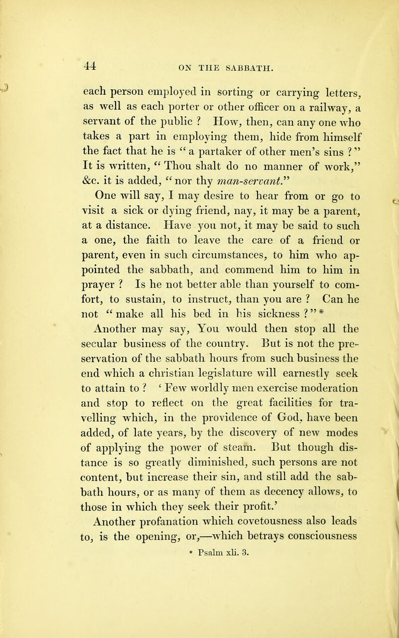 each person employed in sorting or carrying letters, as well as each porter or other officer on a railway, a servant of the public ? How, then, can any one who takes a part in employing them, hide from himself the fact that he is “ a partaker of other men’s sins ? ” It is written, “ Thou shalt do no manner of work,” &c. it is added, ^^nor thy man-servant.” One will say, I may desire to hear from or go to visit a sick or dying friend, nay, it may he a parent, at a distance. Have you not, it may be said to such a one, the faith to leave the care of a friend or parent, even in such circumstances, to him who ap- pointed the sabbath, and commend him to him in prayer ? Is he not better able than yourself to com- fort, to sustain, to instruct, than you are ? Can he not “ make all his bed in his sickness ? ” * Another may say. You would then stop all the secular business of the country. But is not the pre- servation of the sabbath hours from such business the end which a Christian legislature will earnestly seek to attain to ? ‘Few worldly men exercise moderation and stop to reflect on the great facilities for tra- velling which, in the providence of God, have been added, of late years, by the discovery of new modes of applying the power of steam. But though dis- tance is so greatly diminished, such persons are not content, but increase their sin, aird still add the sab- bath hours, or as many of them as decency allows, to those in which they seek their profit.’ Another profanation which covetousness also leads to, is the opening, or,—which betrays consciousness ♦ Psalm xli. 3.