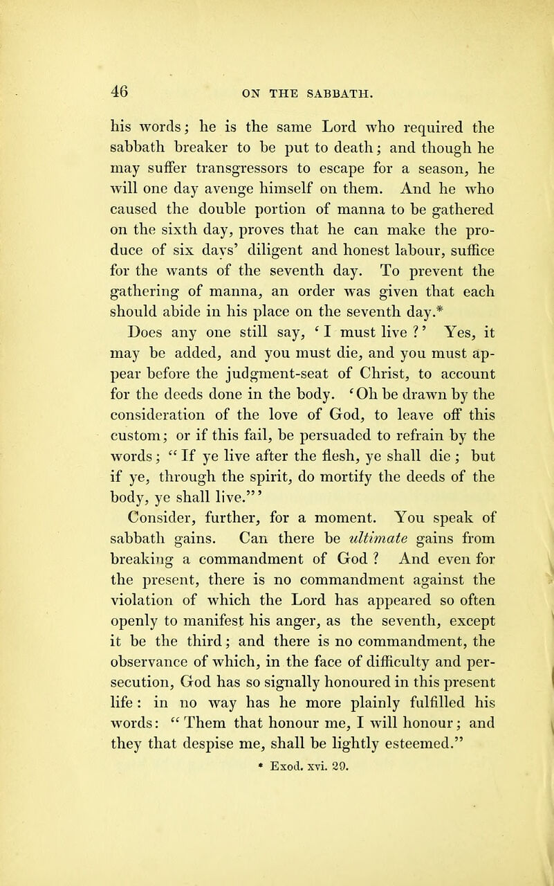 his words; he is the same Lord who required the sabbath breaker to he put to death; and though he may suffer transgressors to escape for a season, he will one day avenge himself on them. And he who caused the double portion of manna to be gathered on the sixth day, proves that he can make the pro- duce of six davs’ diligent and honest labour, suffice for the wants of the seventh day. To prevent the gathering of manna, an order was given that each should abide in his place on the seventh day.* Does any one still say, ^ I must live ? ’ Yes, it may be added, and you must die, and you must ap- pear before the judgment-seat of Christ, to account for the deeds done in the body. ‘Oh be drawn by the consideration of the love of God, to leave off this custom; or if this fail, be persuaded to refrain by the words; “ If ye live after the flesh, ye shall die ; but if ye, through the spirit, do mortify the deeds of the body, ye shall live.’” Consider, further, for a moment. You speak of sabbath gains. Can there be ultimate gains from breaking a commandment of God ? And even for the present, there is no commandment against the violation of which the Lord has appeared so often openly to manifest his anger, as the seventh, except it be the third; and there is no commandment, the observance of which, in the face of difficulty and per- secution, God has so signally honoured in this present life : in no way has he more plainly fulfilled his words: “ Them that honour me, I will honour; and they that despise me, shall be lightly esteemed.” * Exod. xvi. 29.