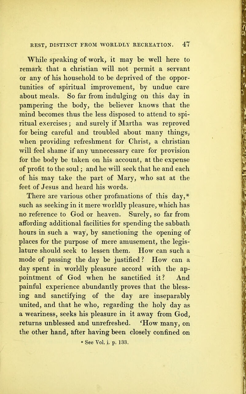 While speaking of work, it may be well here to remark that a Christian will not permit a servant or any of his household to be deprived of the oppor- tunities of spiritual improvement, by undue care about meals. So far from indulging on this day in pampering the body, the believer knows that the mind becomes thus the less disposed to attend to spi- ritual exercises; and surely if Martha was reproved for being careful and troubled about many things, when providing refreshment for Christ, a Christian will feel shame if any unnecessary care for provision for the body be taken on his account, at the expense of profit to the soul; and he will seek that he and each of his may take the part of Mary, who sat at the feet of Jesus and heard his words. There are various other profanations of this day,* such as seeking in it mere worldly pleasure, which has no reference to God or heaven. Surely, so far from affording additional facilities for spending the sabbath hours in such a way, by sanctioning the opening of places for the purpose of mere amusement, the legis- lature should seek to lessen them. How can such a mode of passing the day be justified? How can a day spent in worldly pleasure accord with the ap- pointment of God when he sanctified it? And painful experience abundantly proves that the bless- ing and sanctifying of the day are inseparably united, and that he who, regarding the holy day as a weariness, seeks his pleasure in it away from God, returns unblessed and unrefreshed. ‘How many, on the other hand, after having been closely confined on » See Vol. i. p. 133.