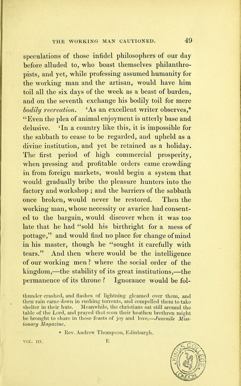 speculations of those infidel philosophers of our day before alluded to, who boast themselves philanthro- pists, and yet, while professing assumed humanity for the working man and the artisan, would have him toil all the six days of the week as a beast of burden, and on the seventh exchange his bodily toil for mere hodily recreation. ‘As an excellent writer observes,* “Even the plea of animal enjoyment is utterly base and delusive. ‘In a country like this, it is impossible for the sabbath to cease to be regarded, and upheld as a divine institution, and yet be retained as a holiday. The first period of high commercial prosperity, when pressing and profitable orders came crowding in from foreign markets, would begin a system that would gradually bribe the pleasure hunters into the factory and workshop ; and the harriers of the sabbath once broken, would never be restored. Then the working man, whose necessity or avarice had consent- ed to the bargain, would discover when it was too late that he had “sold his birthright for a mess of pottage,” and would find no place for change of mind in his master, though he “sought it carefully with tears.” And then where would be the intelligence of our working men ? where the social order of the kingdom,—the stability of its great institutions,—the permanence of its throne ? Ignorance would be fol- tliunder crashed, and flashes of lightning gleamed over them, and then rain came down in i-ushing ton-ents, and compelled them to take shelter in then- huts. Meanwhile, the Christians sat still around the table of the Lord, and prayed that soon tlieir heathen brethren might be brought to share in those feasts of joy and love.—Juvenile Miss- ionary Magazine. * Rev. Andrew Thompson, Edinbiu’gh. E VOL. III.