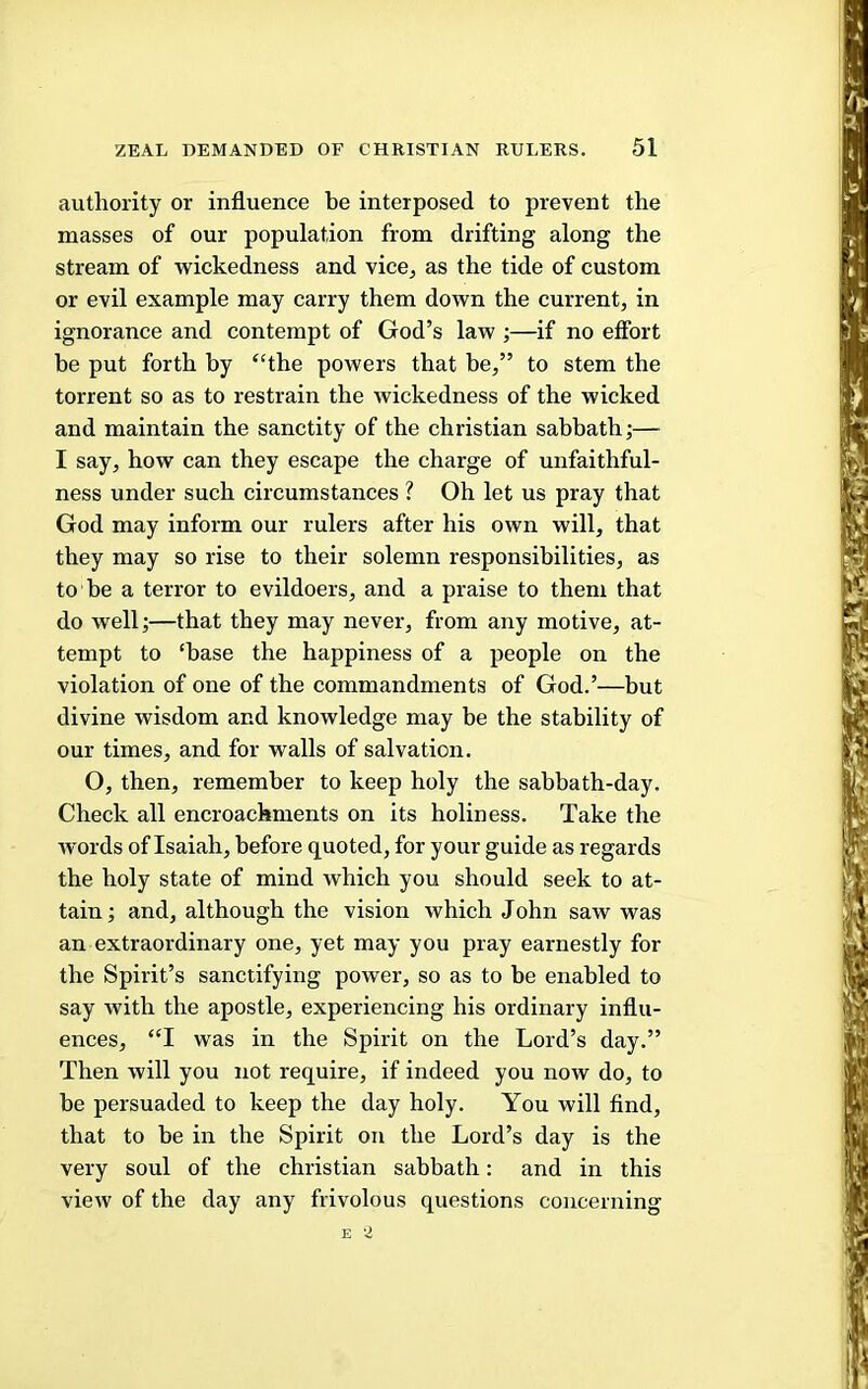 authority or influence be interposed to prevent the masses of our population from drifting along the stream of wickedness and vice^ as the tide of custom or evil example may carry them down the current, in ignorance and contempt of God’s law ;—if no effort be put forth by “the powers that be,” to stem the torrent so as to restrain the wickedness of the wicked and maintain the sanctity of the Christian sabbath;— I say, how can they escape the charge of unfaithful- ness under such circumstances ? Oh let us pray that God may inform our rulers after his own will, that they may so rise to their solemn responsibilities, as to be a terror to evildoers, and a praise to them that do well;—that they may never, from any motive, at- tempt to ‘base the happiness of a people on the violation of one of the commandments of God.’—but divine wisdom and knowledge may be the stability of our times, and for walls of salvation. O, then, remember to keep holy the sabbath-day. Check all encroachments on its holiness. Take the words of Isaiah, before quoted, for your guide as regards the holy state of mind which you should seek to at- tain ; and, although the vision which John saw was an extraordinary one, yet may you pray earnestly for the Spirit’s sanctifying power, so as to be enabled to say with the apostle, experiencing his ordinary influ- ences, “I was in the Spirit on the Lord’s day.” Then will you not require, if indeed you now do, to be persuaded to keep the day holy. You will find, that to be in the Spirit on the Lord’s day is the very soul of the Christian sabbath: and in this view of the day any frivolous questions concerning