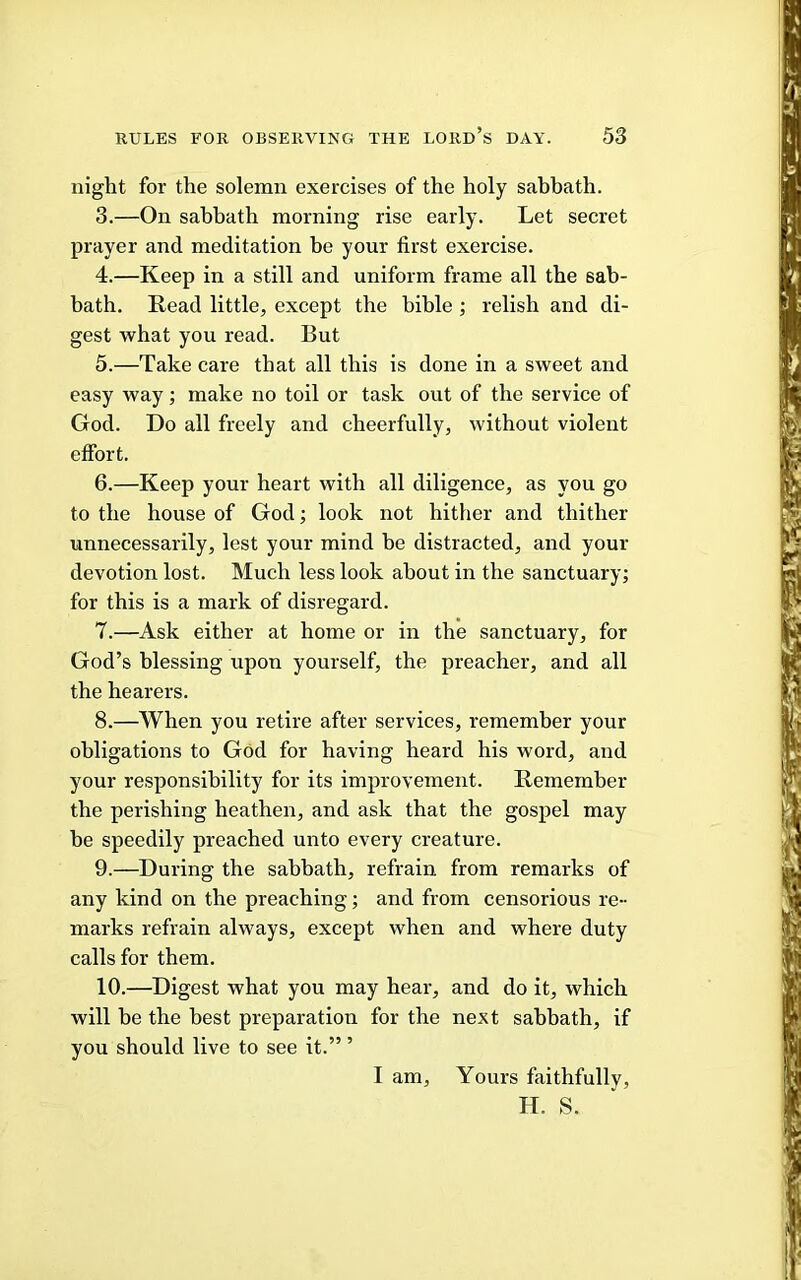 night for the solemn exercises of the holy sahhath. 3. —On sabbath morning rise early. Let secret prayer and meditation be your first exercise. 4. —Keep in a still and uniform frame all the sab- bath. Read little, except the bible ; relish and di- gest what you read. But 5. —Take care that all this is done in a sweet and easy way; make no toil or task out of the service of God. Do all freely and cheerfully, without violent effort. 6. —Keep your heart with all diligence, as you go to the house of God; look not hither and thither unnecessarily, lest your mind be distracted, and your devotion lost. Much less look about in the sanctuary; for this is a mark of disregard. 7. —Ask either at home or in the sanctuary, for God’s blessing upon yourself, the preacher, and all the hearers. 8. —When you retire after services, remember your obligations to God for having heard his word, and your responsibility for its improvement. Remember the perishing heathen, and ask that the gospel may be speedily preached unto every creature. 9. —During the sabbath, refrain from remarks of any kind on the preaching; and from censorious re- marks refrain always, except when and where duty calls for them, 10. —Digest what you may hear, and do it, which will he the best preparation for the next sabbath, if you should live to see it.” ’ I am. Yours faithfully, H. S.