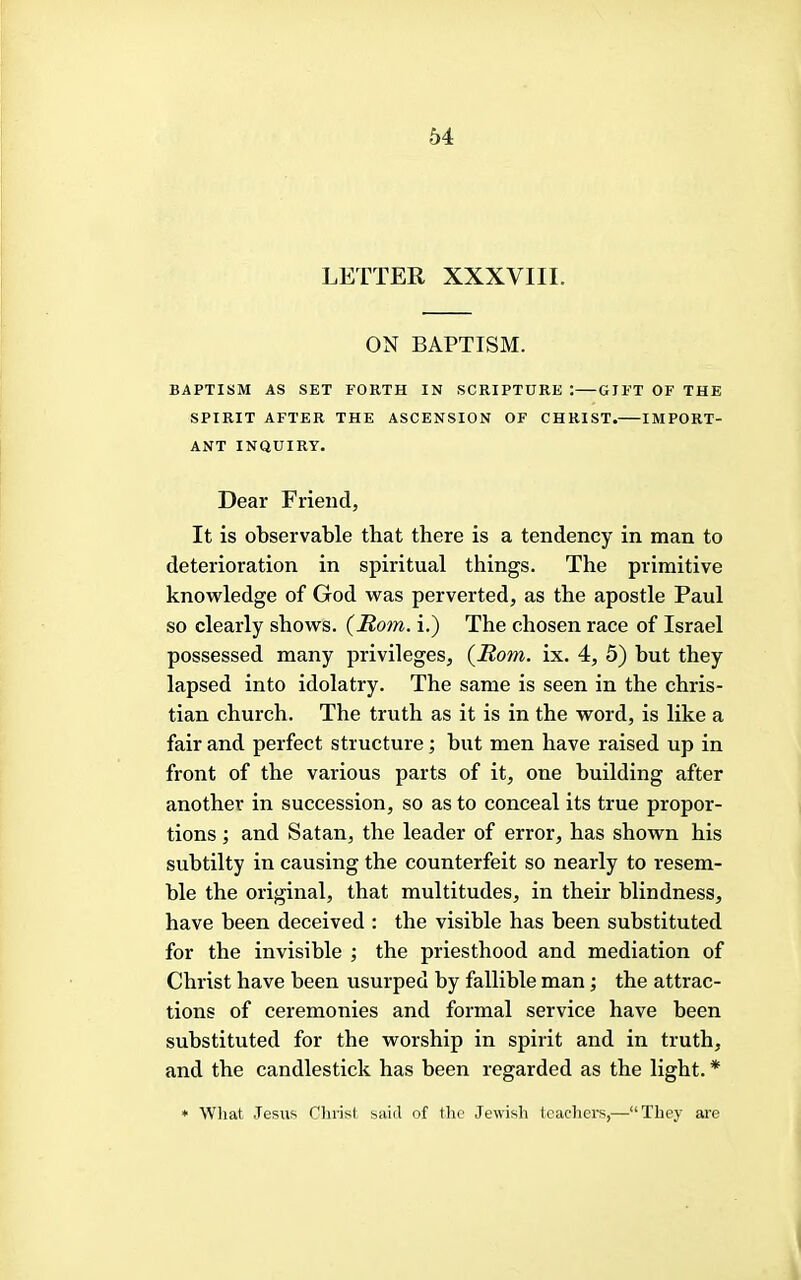 LETTER XXXVIII. ON BAPTISM. BAPTISM AS SET FORTH IN SCRIPTURE : GIFT OF THE SPIRIT AFTER THE ASCENSION OF CHRIST. IMPORT- ANT INQUIRY. Dear Friend, It is observable that there is a tendency in man to deterioration in spiritual things. The primitive knowledge of God was perverted, as the apostle Paul so clearly shows. (Rom. i.) The chosen race of Israel possessed many privileges, (Rom. ix. 4, 5) but they lapsed into idolatry. The same is seen in the Chris- tian church. The truth as it is in the word, is like a fair and perfect structure; but men have raised up in front of the various parts of it, one building after another in succession, so as to conceal its true propor- tions ; and Satan, the leader of error, has shown his subtilty in causing the counterfeit so nearly to resem- ble the original, that multitudes, in their blindness, have been deceived : the visible has been substituted for the invisible ; the priesthood and mediation of Christ have been usurped by fallible man; the attrac- tions of ceremonies and formal service have been substituted for the worship in spirit and in truth, and the candlestick has been regarded as the light. * • What Jesus Clu’ist said of the Jewish tcaclicrs,—“They are