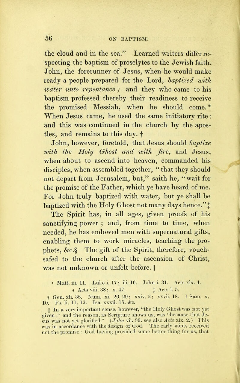 the cloud and in the sea.” Learned writers differ re- specting the baptism of proselytes to the Jewish faith. John, the forerunner of Jesus, when he would make ready a people prepared for the Lord, baptized with water unto repentance ; and they who came to his baptism professed thereby their readiness to receive the promised Messiah, when he should come. * When Jesus came, he used the same initiatory rite: and this was continued in the church by the apos- tles, and remains to this day. f John, however, foretold, that Jesus should baptize with the Holy Ghost and with fire, and Jesus, when about to ascend into heaven, commanded his disciples, when assembled together, “ that they should not depart from Jerusalem, hut,” saith he, ‘^wait for the promise of the Father, which ye have heard of me. For John truly baptized with water, but ye shall be baptized with the Holy Ghost not many days hence.”+ The Spirit has, in all ages, given proofs of his sanctifying power ; and, from time to time, when needed, he has endowed men with supernatural gifts, enabling them to work miracles, teaching the pro- phets, &c.§ The gift of the Spirit, therefore, vouch- safed to the church after the ascension of Christ, Avas not unknown or unfelt before. || • Matt. iii. 11. Luke i. 17 ; iii. 10. John i. 31. Acts xix. 4. •t Acts viii. 38 ; x. 47. | Acts i. 5. § Gen. xli. 38. Num. xi. 20,29; xxiv. 2; xxvii. 18. 1 Sam. x. 10. Ps. li. 11, 12. Isa. xxxii. 15. &c. II In a veiy important sense, however, “the Holy Ghost was not yet given and the reason, as Soiiptru’e shows us, was “because that Je- sus was not yet glorified.” (John vii. 39. see also Acts xix. 2.) This was in accordance with the design of God. The early saints received not the promise : God liaving provided some better tiring for us, that