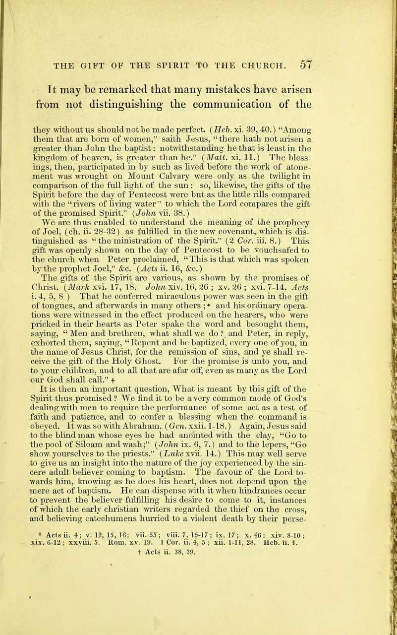 It may be remarked that many mistakes have arisen from not distinguishing the communication of the they without us shouldnothe made perfect. (Heb. xi. 3!), 40.) “Among them that are bom of women,” saith Jesus, “there hath not arisen a greater than John the baptist: notwthstanding he that is least in the Idngdom of heaven, is greater than he.” (Matt. xi. 11.) The bless- ings, then, participated in by such as lived before the work of atone- ment was wrought on Momit Calvai’y were only as the twihght in comparison of the full light of the sun : so, likewise, the gifts of the Spirit before the day of Pentecost were but as tlie little riUs compared with the “rivers of living water” to which the Lord compares the gift of the promised Spuit.” (John vii. 38.) We are thus enabled to understand the meaning of the prophecy of Joel, (ch. ii. 28-33) as fulfilled in the new covenant, which is dis- tinguished as “ the ministration of the Spuit.” (2 Cor. iii. 8.) This gift was openly shown on the day of Pentecost to be vouchsafed to the chru’ch when Peter proclaimed, “ This is that which was spoken hy'the prophet Joel,” &c. (Acts ii. 16, &c.) The gifts of the Spirit are various, as shown by the promises of Christ. (J/ar/c xvi. 17, 18. Lo/m xiv. 16, 26 ; xv. 26 ; xvi. 7-14. Acts i. 4, 5, 8 ) That lie conferred mu-aculous power was seen in the gift of tongues, and afterwards in many others ; * and his ordinary opera- tions were witnessed in the effect produced on the hearers, who were pricked in their hearts as Peter spake the word and besouglit them, saying, “ Men and brethren, what shall we do ? and Peter, in reply, exhorted them, sajdng, “Kepent and be baptized, every one of you, in the name of Jesus Christ, for the remission of sins, and ye shall re- ceive the gift of the Holy Ghost. P’or the promise is unto you, and to your children, and to aU that are afar off, even as many as the Lord our God shall call.” + It is then an important question. What is meant by this gift of the Spirit thus promised ? We find it to he a very common mode of God’s dealing with men to require the performance of some act as a test of faith and patience, and to confer a blessing when the command is obeyed. It was so with Abraham. (Gcw.xxii. 1-18.) Again, Jesus said to the blind man whose eyes he had anointed with the clay, “Goto the pool of SUoam and wash(John ix. 6, 7.) and to the lepers, “Go show yourselves to the priests.” (Lukcsmi. 14.) This may well seiwe to give us an insight into the natm’e of the joy experienced by the sin- cere adult believer coming to baptism. The favour of the Lord to- wards him, knowing as he does his heart, does not depend upon the mere act of baptism. He can dispense with it when hindrances occur to prevent the behever fulfilhng his desire to come to it, instances of which the early Christian writers regarded the thief on the cross, and beheving catechumens hurried to a violent death by their perse- * Acts ii. 4 j V. 12, 15, IG; vii. 55 ; viii. 7, 15-17 ; ix. 17 ; x. 46 ; xiv. 8-10 ; xix. 6-12 ; xxviii. 5. Rom. xv. 19. 1 Cor. ii. 4, 5 ; xii. l-ll, 28. Heb. ii. 4. t Acts ii. 38, 39.