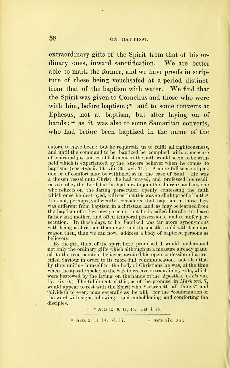 extraordinary gifts of the Spirit from that of his or- dinary ones, inward sanctification. We are better able to mark the former, and we have proofs in scrip- ture of these being vouchsafed at a period distinct from that of the baptism with water. We find that the Spirit was given to Cornelius and those who were with him, before baptism;* and to some converts at Ephesus, not at baptism, but after laying on of hands; f as it was also to some Samaritan converts, who had before been baptized in the name of the cutors, to have been : but he requireth us to fulfil all righteousness, and until the command to be baptized be complied with, a measure of spiritual joy and establishment in the faith would seem to be with- held which is experienced by the sincere believer when he comes to baptism, (see Acts ii. 4G, viii. 3t). xvi. 34.) A more full sense of par- don or of comfort may be withheld, as in the case of Saul. He was a chosen vessel unto Christ; he had prayed, and professed his readi- ness to obey the Lord, but he had now to join the church: and any one who reflects on the daring persecutor, openly confessing the faith which once he destroyed, will see that this wasno slight proof of faith.* It is not, perhaps, sufficiently considered that baptism in those days was different from baptism in a Christian land, as may be learned from the baptism of a Jew now ; seeing that he is called literally to leave father and mother, and often temporal possessions, and to suffer per- secution. In those days, to be baptized was far more synonymous with being a Christian, than now : and the apostle could with far more reason then, than we can now, address a body of baptized persons as believers. By the gift, then, of the spirit here promised, I would understand not only the ordinary gifts which although in a measure already grant- ed to the true penitent believer, awaited his open confession of a cru- cified Saviom’ in order to its more full communication, but also that by thus uniting himself to the body of Christians he was, at the time when the apostle spoke, in the way to receive extraordinary gifts, which were bestowed by the lajdng on the hands of the Apostles. (Acts riii. 17. xix. 6.) The fulfilment of this, as of the promise in Blark xvi. 7, would appear to rest with the Spirit who “searcheth all things” and “dividetli to every man severally as he will,” for the “confirmation of the word with signs following,” and emboldening and comforting the disciples. * Acts ix. 6, 11, 15. Gal. i. 23. * Acts X. 44-48 ; xi. 17. t Acts xix. 3-C.