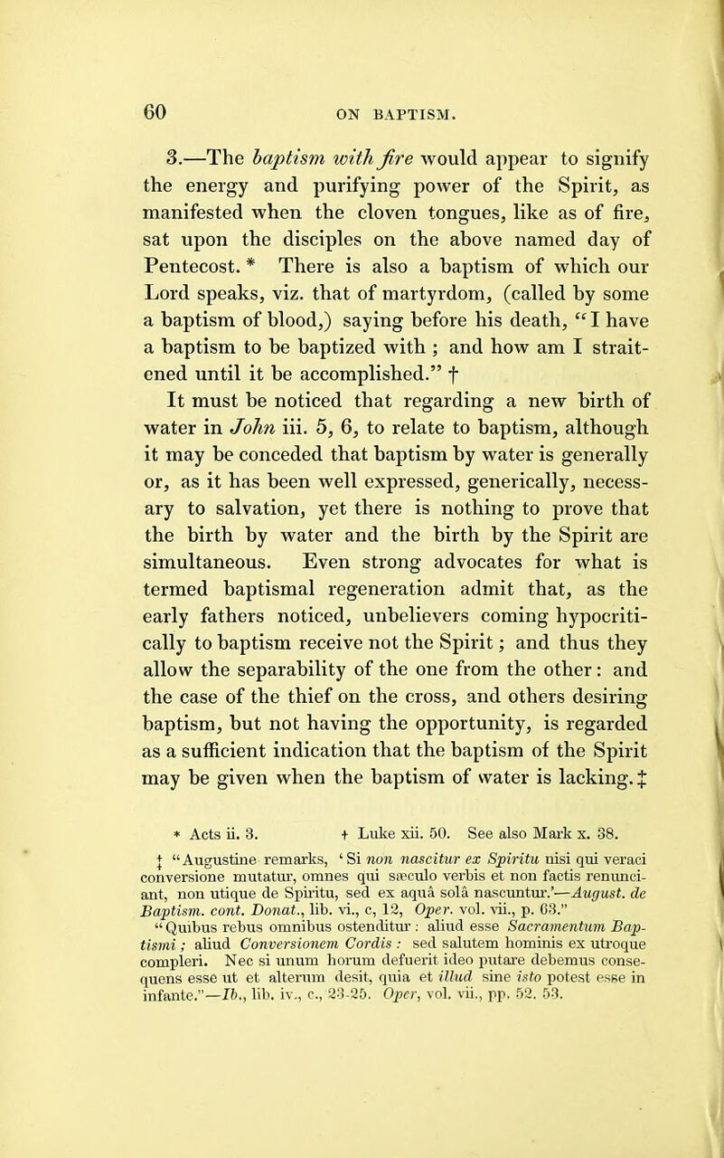 3.—The baptism with fire would appear to signify the energy and purifying power of the Spirit, as manifested when the cloven tongues, like as of fire, sat upon the disciples on the above named day of Pentecost. * There is also a baptism of which our Lord speaks, viz. that of martyrdom, (called by some a baptism of blood,) saying before his death, “ I have a baptism to be baptized with ; and how am I strait- ened until it be accomplished.” f It must be noticed that regarding a new birth of water in John iii. 5, 6, to relate to baptism, although it may be conceded that baptism by water is generally or, as it has been well expressed, generically, necess- ary to salvation, yet there is nothing to prove that the birth by water and the birth by the Spirit are simultaneous. Even strong advocates for what is termed baptismal regeneration admit that, as the early fathers noticed, unbelievers coming hypocriti- cally to baptism receive not the Spirit; and thus they allow the separability of the one from the other: and the case of the thief on the cross, and others desiring baptism, but not having the opportunity, is regarded as a sufficient indication that the baptism of the Spirit may be given when the baptism of water is lacking. J * Acts ii. 3. + Luke xii. 50. See also Mark x. 38. J “Augustine remarks, ‘ Si non nascitur ex Spiritu nisi qui veraci conversione mutatm', omnes qui Siuculo verbis et non factis renimci- ant, non utique de Spiritu, sed ex aqua sola nascuntur.’—August, de Baptism, cont. Donat., lib. vi., c, 12, Oper. vol. \di., p. 03.” “ Quibus rebus omnibus ostenditiu’: aliud esse Sacramentiim Bap- tismi ; aliud Conversioneni Cordis : sed salutem hominis ex utroque compleri. Nec si unum liorum defuerit ideo putare debemus conse- quens esse ut et alterum desit, quia et illud sine isto potest esse in infante.”—Ih., lib. iv., c., 23-25. Oper, vol. vii., pp. 62. 53.