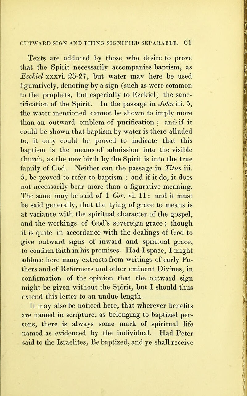 Texts are adduced by those who desire to prove that the Spirit necessarily accompanies baptism, as EzeMel xxxvi. 25-37, but water may here be used figuratively, denoting by a sign (such as were common to the prophets, but especially to Ezekiel) the sanc- tification of the Spirit. In the passage in Johniii. 5, the water mentioned cannot be shown to imply more than an outward emblem of purification ; and- if it could be shown that bajitism by water is there alluded to, it only could be proved to indicate that this baptism is the means of admission into the visible church, as the new birth by the Spirit is into the true family of God. Neither can the passage in Titus iii. 5, be proved to refer to baptism ; and if it do, it does not necessarily bear more than a figurative meaning. The same may be said of 1 Cor. vi. 11: and it must be said generally, that the tying of grace to means is at variance with the spiritual character of the gospel, and the workings of God’s sovereign grace; though it is quite in accordance with the dealings of God to give outward signs of inward and spiritual grace, to confirm faith in his promises. Had I space, I might adduce here many extracts from writings of early Fa- thers and of Reformers and other eminent Divines, in confirmation of the opinion that the outward sign might be given without the Spirit, but I should thus extend this letter to an undue length. It may also be noticed here, that wherever benefits are named in scripture, as belonging to baptized per- sons, there is always some mark of spiritual life named as evidenced by the individual. Had Peter said to the Israelites, Be baptized, and ye shall receive