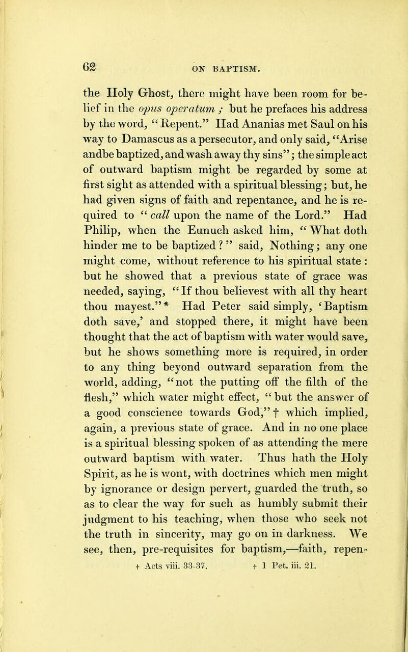 the Holy Ghost, there might have been room for be- lief in the oims operatum ; but he prefaces his address by the word, “ Repent.” Had Ananias met Saul on his way to Damascus as a persecutor, and only said, “Arise andhe baptized, and wash away thy sins”; the simple act of outward baptism might be regarded by some at first sight as attended with a spiritual blessing; but, he had given signs of faith and repentance, and he is re- quired to “ call upon the name of the Lord.” Had Philip, when the Eunuch asked him, “ What doth hinder me to be baptized ? ” said. Nothing; any one might come, without reference to his spiritual state : hut he showed that a previous state of grace was needed, saying, “ If thou believest with all thy heart thou mayest.”* Had Peter said simply, ‘Baptism doth save,’ and stopped there, it might have been thought that the act of baptism with water would save, but he shows something more is required, in order to any thing beyond outward separation from the world, adding, “not the putting off the filth of the flesh,” which water might effect, “ but the answer of a good conscience towards God,” f which implied, again, a previous state of grace. And in no one place is a spiritual blessing spoken of as attending the mere outward baptism with water. Thus hath the Holy Spirit, as he is wont, with doctrines which men might by ignorance or design pervert, guarded the truth, so as to clear the way for such as humbly submit their judgment to his teaching, when those who seek not the truth in sincerity, may go on in darkness. We see, then, pre-requisites for baptism,—faith, repen- t Acts viii. 33-37. t 1 Pet. iii. 21.