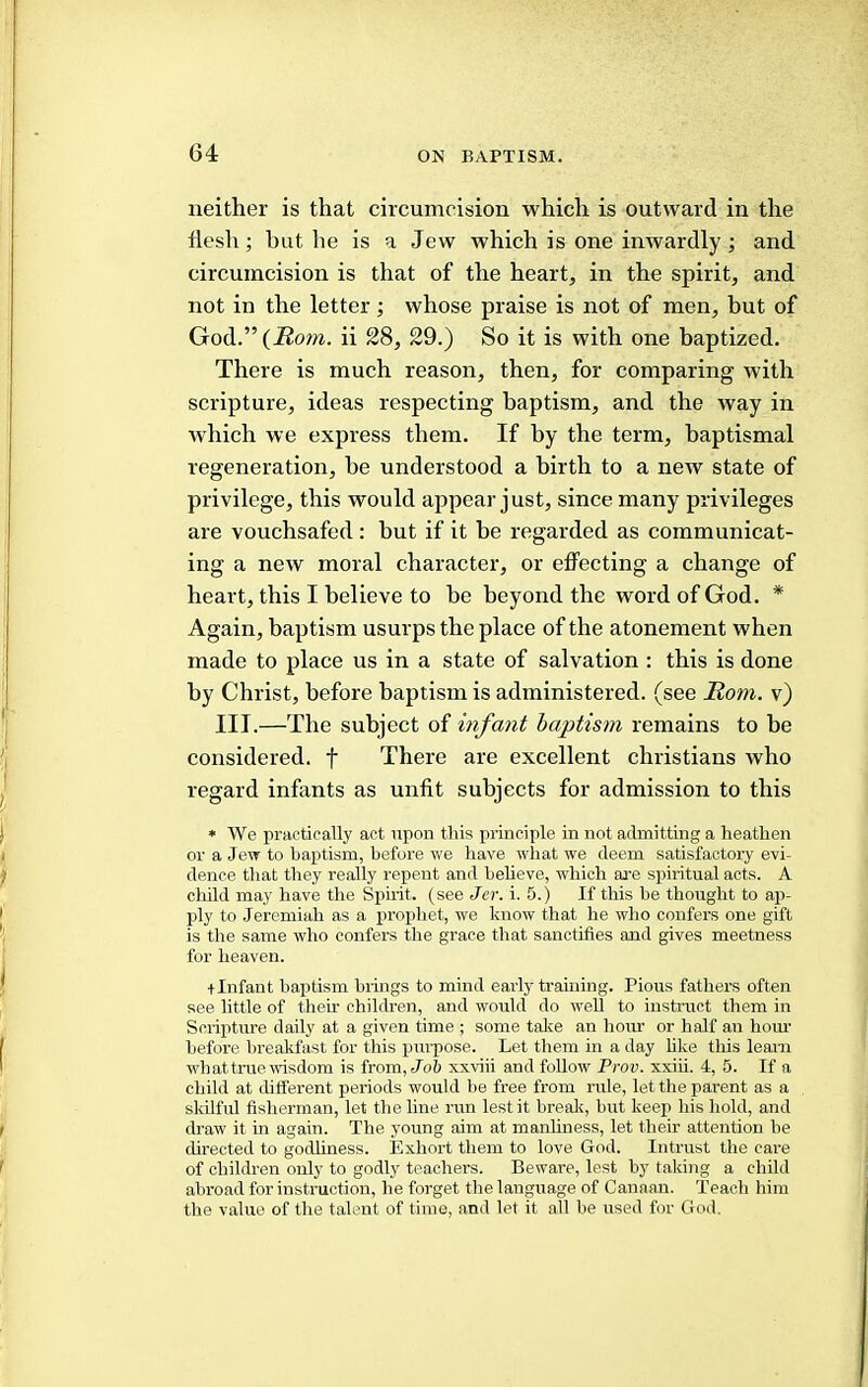 neither is that circumcision which is outward in the flesh; but he is a Jew which is one inwardly; and circumcision is that of the heart, in the spirit, and not in the letter; whose praise is not of men, but of God.”(22om. ii 28, 29.) So it is with one baptized. There is much reason, then, for comparing with scripture, ideas respecting baptism, and the way in which we express them. If by the term, baptismal regeneration, he understood a birth to a new state of privilege, this would ajipear just, since many privileges are vouchsafed: but if it be regarded as communicat- ing a new moral character, or effecting a change of heart, this I believe to be beyond the word of God. * Again, baptism usurps the place of the atonement when made to place us in a state of salvation : this is done by Christ, before baptism is administered, (see Horn, v) III.—The subject of infant haptism remains to be considered, f There are excellent Christians who regard inflxnts as unfit subjects for admission to this * We practically act upon this principle in not admitting a heathen or a JeTT to baxhism, before we have what we deem satisfactory evi- dence that they really repent and believe, which ai’e spiritual acts. A child may have tlie Spirit, (see Jer. i. 5.) If this be thought to ap- ply to Jeremiah as a xirojihet, we know that he who confers one gift is the same who confers the grace that sanctifies and gives meetness for heaven. + Infant baptism brings to mind early framing. Pious fathers often see little of their children, and would do well to instruct them in Scripture daily at a given time ; some talce an hour or half an horn' before breakfast for this pm-pose. Let them in a day like this leam what true wisdom is from, Jo& xxviii and follow Prov. xxiii. 4, 5. If a child at different periods would be free from rule, let the parent as a skilful fisherman, let the line run lest it break, but keep his hold, and draw it in again. The young aim at manliness, let their attention he directed to godliness. Exhort them to love God. Intrust the care of children only to godly teachers. Beware, lest by taking a child abroad for instruction, he forget the language of Canaan. Teach him the value of the talent of time, and let it all be used for God.