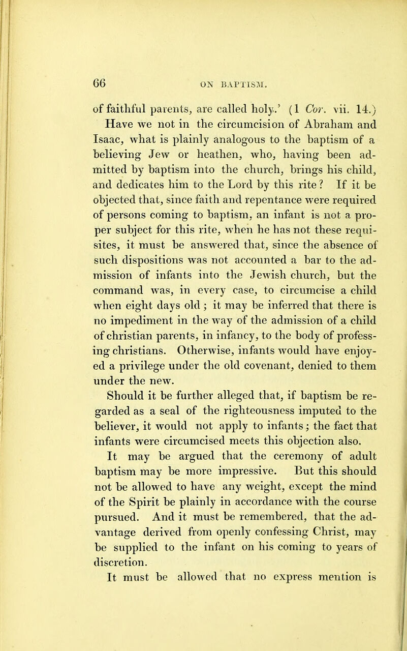 of faithful parents, are called holy..’ (1 Cor. vii. 14.) Have we not in the circumcision of Abraham and Isaac, what is plainly analogous to the baptism of a believing Jew or heathen, who, having been ad- mitted by baptism into the church, brings his child, and dedicates him to the Lord by this rite ? If it be objected that, since faith and repentance were required of persons coming to baptism, an infant is not a pro- per subject for this rite, when he has not these requi- sites, it must be answered that, since the absence of such dispositions was not accounted a bar to the ad- mission of infants into the Jewish church, but the command was, in every case, to circumcise a child when eight days old ; it may be inferred that there is no impediment in the way of the admission of a child of Christian parents, in infancy, to the body of profess- ing Christians. Otherwise, infants would have enjoy- ed a privilege under the old covenant, denied to them under the new. Should it be further alleged that, if baptism be re- garded as a seal of the righteousness imputed to the believer, it would not apply to infants; the fact that infants were circumcised meets this objection also. It may be argued that the ceremony of adult baptism may be more impressive. But this should not be allowed to have any weight, except the mind of the Spirit be plainly in accordance with the course pursued. And it must be remembered, that the ad- vantage derived from openly confessing Christ, may be supplied to the infant on his coming to years of discretion. It must be allowed that no express mention is