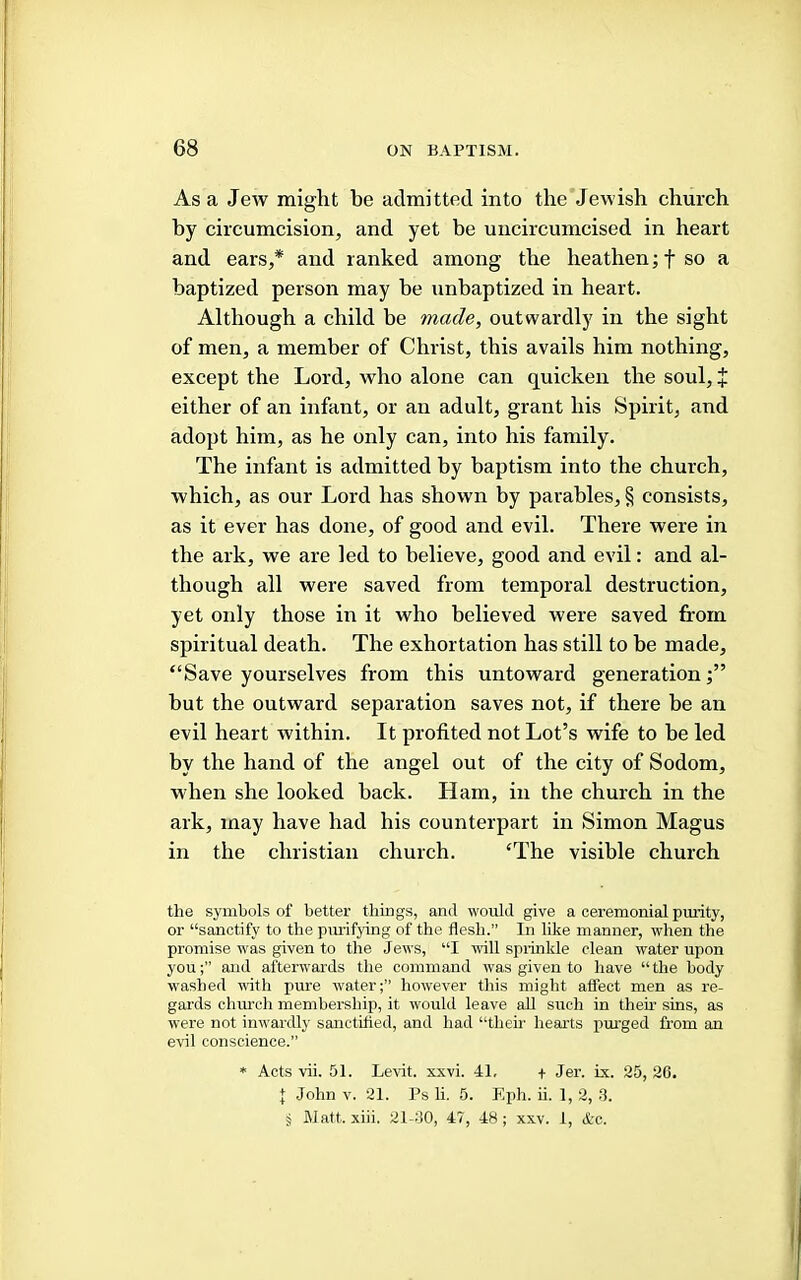 As a Jew might be admitted into the Jewish church by circumcision, and yet be uncircumcised in heart and ears,* and ranked among the heathen; f so a baptized person may be unbaptized in heart. Although a child be made, outwardly in the sight of men, a member of Christ, this avails him nothing, except the Lord, who alone can quicken the soul, + either of an infant, or an adult, grant his Spirit, and adopt him, as he only can, into his family. The infant is admitted by baptism into the church, which, as our Lord has shown by parables, § consists, as it ever has done, of good and evil. There were in the ark, we are led to believe, good and evil: and al- though all were saved from temporal destruction, yet only those in it who believed were saved from spiritual death. The exhortation has still to be made, “Save yourselves from this untoward generation but the outward separation saves not, if there be an evil heart within. It profited not Lot’s wife to be led by the hand of the angel out of the city of Sodom, when she looked back. Ham, in the church in the ark, may have had his counterpart in Simon Magus in the Christian church. ‘The visible church the symbols of better things, and would give a ceremonial pmaty, or “sanctify to the piuifyuig of the flesh.” In lilie manner, when the promise was given to the Jews, “I will sprinkle clean water upon youand afterwards the command was given to have “ the body washed with pure water;” however this might affect men as re- gards church membership, it would leave all sueli in then’ sins, as were not inwardly sanctified, and had “their hearts pm'ged from an evil conscience.” * Acts vii. 51. Levdt. xxvi. 41, + Jer. ix. 25, 20. J John V. 21. Ps li. 5. Eph. ii. 1,2, .1. J Matt. xiii. 21-00, 47, 48; xxv. 1, Ac.