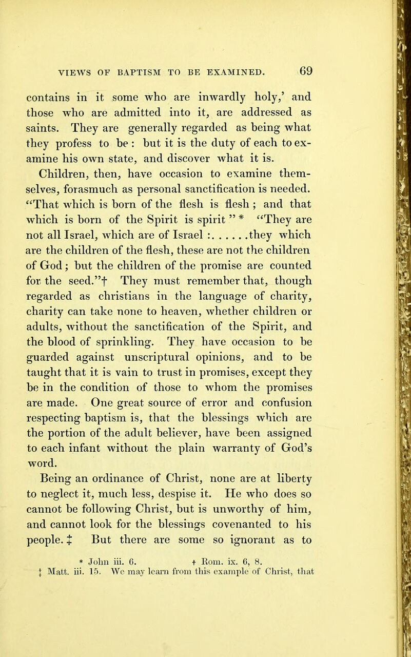 contains in it some who are inwardly holy,’ and those who are admitted into it, are addressed as saints. They are generally regarded as being what they profess to be : but it is the duty of each to ex- amine his own state, and discover what it is. Children, then, have occasion to examine them- selves, forasmuch as personal sanctification is needed. ‘‘That which is born of the flesh is flesh ; and that which is born of the Spirit is spirit ” * “They are not all Israel, which are of Israel : they which are the children of the flesh, these are not the children of God ; but the children of the promise are counted for the seed.”t They must remember that, though regarded as Christians in the language of charity, charity can take none to heaven, whether children or adults, without the sanctification of the Spirit, and the blood of sprinkling. They have occasion to be guarded against unscriptural opinions, and to be taught that it is vain to trust in promises, except they be in the condition of those to whom the promises are made. One great source of error and confusion respecting baptism is, that the blessings which are the portion of the adult believer, have been assigned to each infant without the plain warranty of God’s word. Being an ordinance of Christ, none are at liberty to neglect it, much less, despise it. He who does so cannot be following Christ, but is unworthy of him, and cannot look for the blessings covenanted to his people, t But there are some so ignorant as to * John iii. 0. + Kom. ix. 0, 8. I Matt. iii. 15. We may learn from this examjile of Christ, that