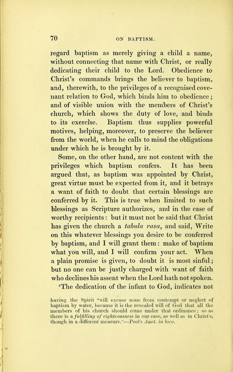 regard baptism as merely giving a child a name, without connecting that name with Christ, or really dedicating their child to the Lord. Obedience to Christ’s commands brings the believer to baptism, and, therewith, to the privileges of a recognised cove- nant relation to God, which binds him to obedience; and of visible union with the members of Christ’s church, which shows the duty of love, and binds to its exercise. Baptism thus supplies powerful motives, helping, moreover, to preserve the believer from the world, when he calls to mind the obligations under which he is brought by it. Some, on the other hand, are not content with the privileges which baptism confers. It has been argued that, as baptism was appointed by Christ, great virtue must be expected from it, and it betrays a want of faith to doubt that certain blessings are conferred by it. This is true when limited to such blessings as Scripture authorizes, and in the case of worthy recipients : but it must not be said that Christ has given the church a tahida rasa, and said. Write on this whatever blessings you desire to be conferred by baptism, and I will grant them: make of baptism what you will, and I will confirm your act. When a plain promise is given, to doubt it is most sinful; but no one can be justly charged with want of faith who declines his assent when the Lord hath not spoken. ‘The dedication of the infant to God, indicates not having the Spiiit “will excuse none from contempt or neglect of baptism by water, because it is the revealed will of God that all the members of his church should come under that ordinance; so as there is a fulfilling of righteousness in our case, as well as in Christ’s, though in a different measure.”—Pool's Anot. in loco.