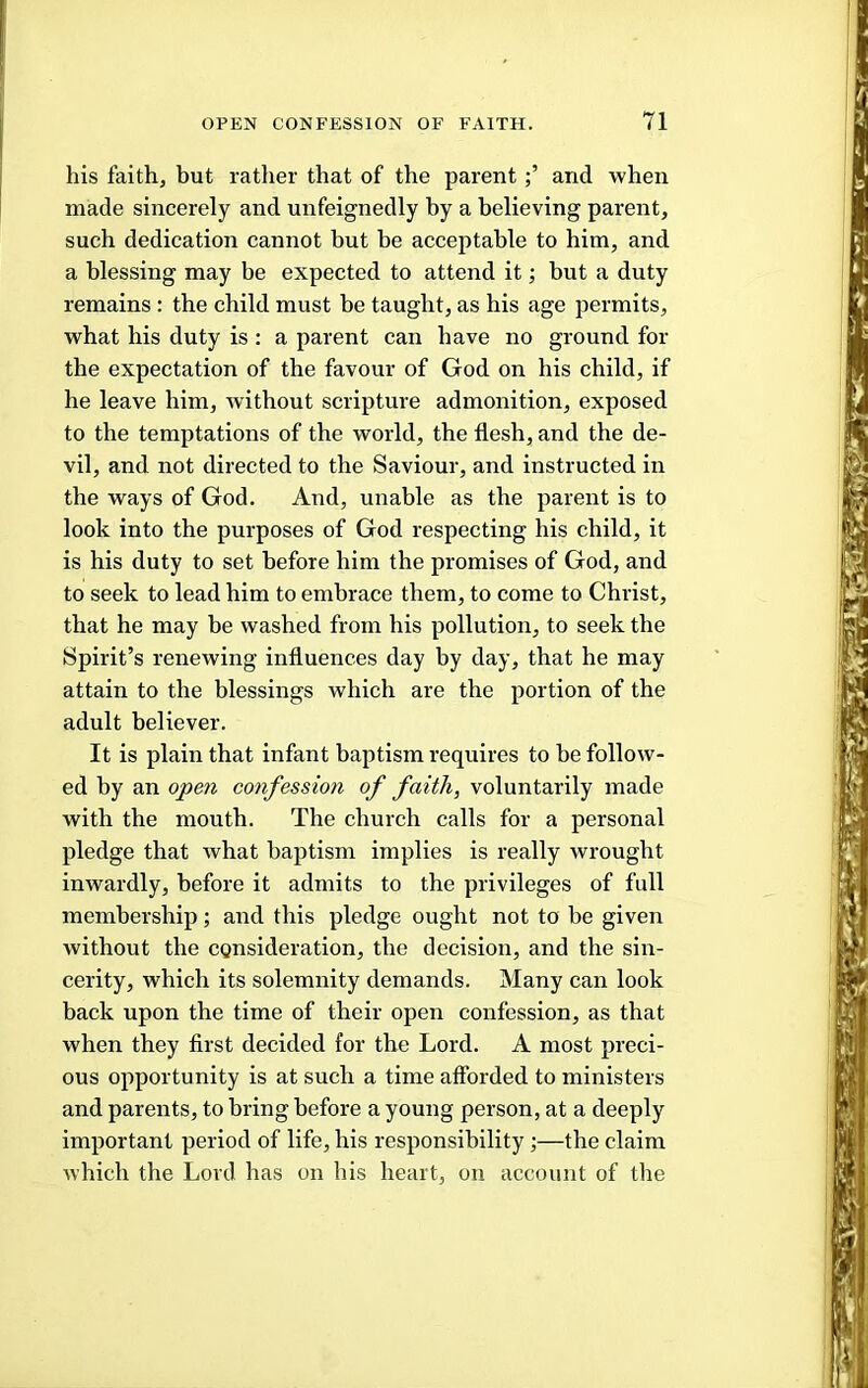 his faith, hut rather that of the parentand when made sincerely and unfeignedly by a believing parent, such dedication cannot but be acceptable to him, and a blessing may be expected to attend it; but a duty remains : the child must be taught, as his age permits, what his duty is : a parent can have no ground for the expectation of the favour of God on his child, if he leave him, without scriptui'e admonition, exposed to the temptations of the world, the flesh, and the de- vil, and not directed to the Saviour, and instructed in the ways of God. And, unable as the parent is to look into the purposes of God respecting his child, it is his duty to set before him the promises of God, and to seek to lead him to embrace them, to come to Christ, that he may he washed from his pollution, to seek the Spirit’s renewing influences day by day, that he may attain to the blessings which are the portion of the adult believer. It is plain that infant baptism requires to be follow- ed by an open confession of faith, voluntarily made with the mouth. The church calls for a personal pledge that what baptism implies is really wrought inwardly, before it admits to the privileges of full membership; and this pledge ought not to be given without the consideration, the decision, and the sin- cerity, which its solemnity demands. Many can look back upon the time of their open confession, as that when they first decided for the Lord. A most preci- ous opportunity is at such a time afforded to ministers and parents, to bring before a young person, at a deeply important period of life, his responsibility;—the claim which the Lord has on his heart, on account of tlie