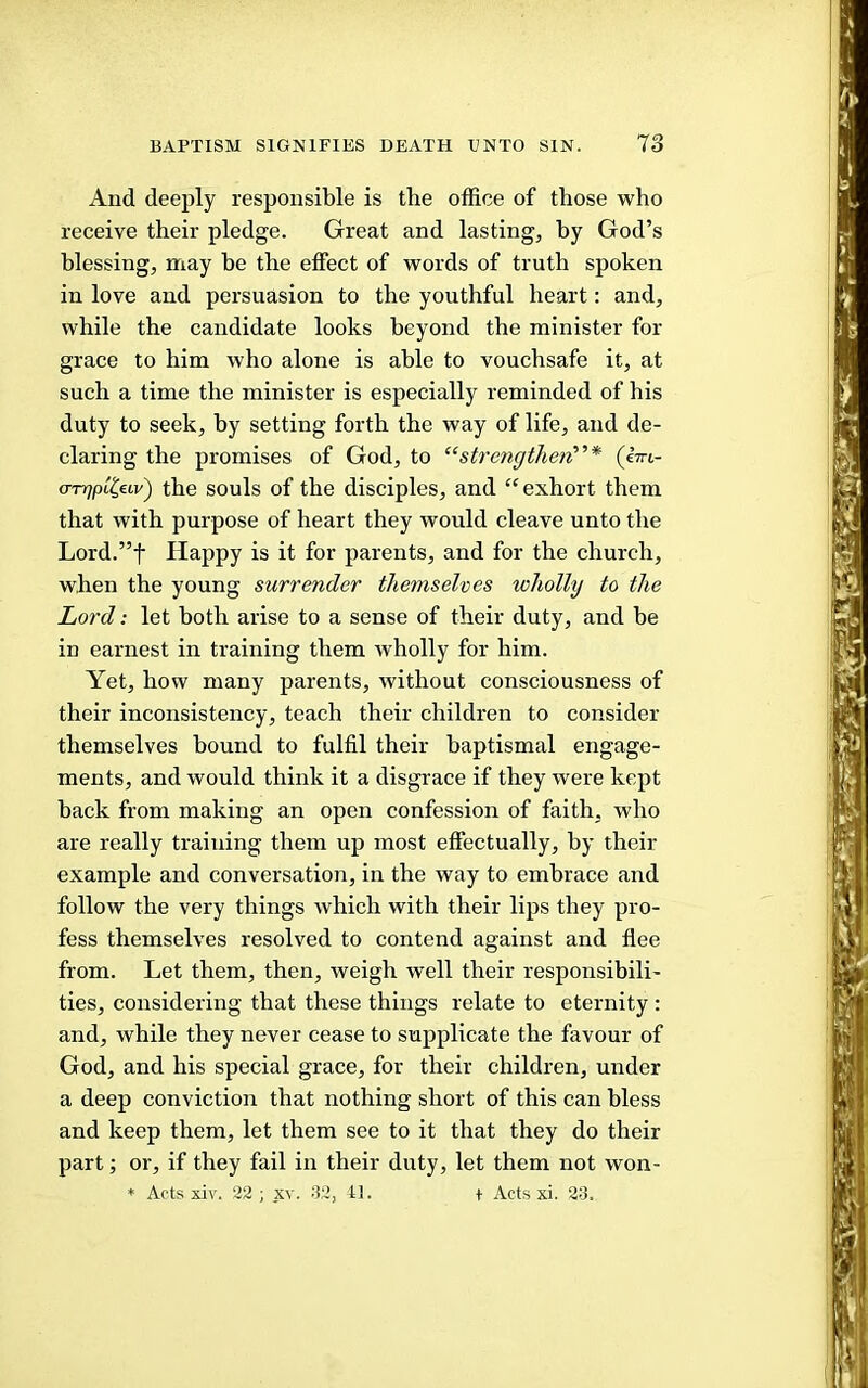 And deeply responsible is the office of those who receive their pledge. Great and lasting, hy God’s blessing, nnay be the effect of words of truth spoken in love and persuasion to the youthful heart: and, while the candidate looks beyond the minister for grace to him who alone is able to vouchsafe it, at such a time the minister is especially reminded of his duty to seek, by setting forth the way of life, and de- claring the promises of God, to “strengthen’’’* (i-m- a-TTqpt^uv) the souls of the disciples, and “ exhort them that with purpose of heart they would cleave unto the Lord.”t Happy is it for parents, and for the church, when the young surrender themselves wholly to the Lord: let both arise to a sense of their duty, and be in earnest in training them wholly for him. Yet, how many parents, without consciousness of their inconsistency, teach their children to consider themselves bound to fulfil their baptismal engage- ments, and would think it a disgrace if they were kept back from making an open confession of faith, who are really training them up most effectually, by their example and conversation, in the way to embrace and follow the very things which with their lips they pro- fess themselves resolved to contend against and flee from. Let them, then, weigh well their responsibili- ties, considering that these things relate to eternity : and, while they never cease to supplicate the favour of God, and his special grace, for their children, under a deep conviction that nothing short of this can bless and keep them, let them see to it that they do their part; or, if they fail in their duty, let them not won- ♦ Acts xiv. 22; xv. 32, II. t Acts xi. 23.