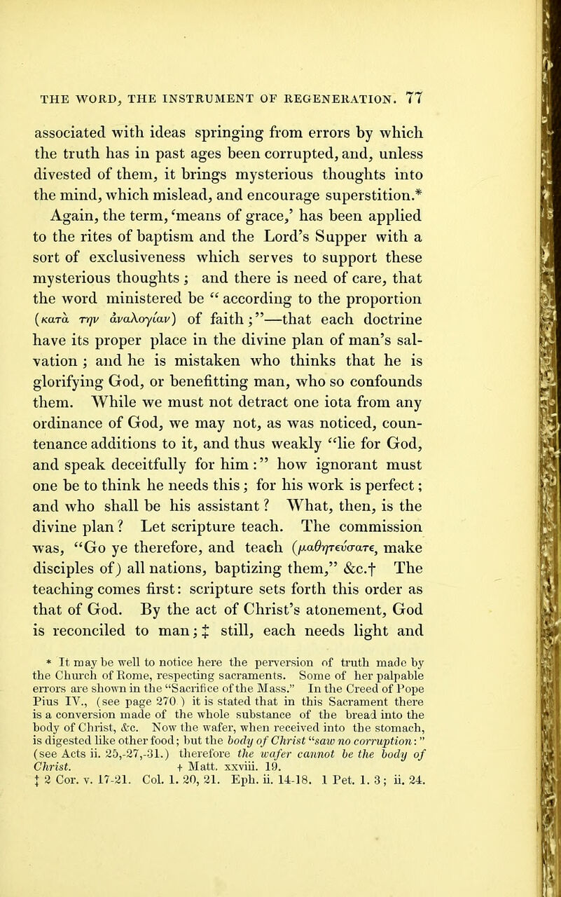 associated with ideas springing from errors by which the truth has in past ages been corrupted, and, unless divested of them, it brings mysterious thoughts into the mind, which mislead, and encourage superstition.* Again, the term, ^means of grace,’ has been applied to the rites of baptism and the Lord’s Supper with a sort of exclusiveness which serves to support these mysterious thoughts ; and there is need of care, that the word ministered be “ according to the proportion (Kara rrjv avaXoyMv) of faith;”—that each doctrine have its proper place in the divine plan of man’s sal- vation ; and he is mistaken who thinks that he is glorifying God, or henefitting man, who so confounds them. While we must not detract one iota from any ordinance of God, we may not, as was noticed, coun- tenance additions to it, and thus weakly “lie for God, and speak deceitfully for him:” how ignorant must one be to think he needs this; for his work is perfect; and who shall be his assistant ? What, then, is the divine plan ? Let scripture teach. The commission was, “Go ye therefore, and teach (fxaOrp-eva-aTe, make disciples of) all nations, baptizing them,” &c.f The teaching comes first: scripture sets forth this order as that of God. By the act of Christ’s atonement, God is reconciled to man; + still, each needs light and * It may be well to notice here the peiwersion of truth made by the Church of Eome, respecting sacraments. Some of her palpable errors are shown in the “Sacrifice of the Mass.” In the Creed of Pope Pius IV., (see page 270 ) it is stated that in this Sacrament there is a conversion made of the whole substance of the bread into the body of Christ, &c. Now the wafer, when received into the stomach, is digested like other food; but the body of Christ “saw no corruption: ” (see Acts ii. 25,-27,-31.) therefore the wafer cannot be the body of Christ. + Matt, xxviii. 19. I 2 Cor. V. 17-21. Col. 1. 20, 21. Eph. ii. 14-18. 1 Pet. 1.3; ii. 24.