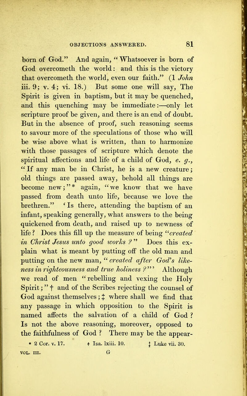 bom of God.” And again, “ Whatsoever is born of God overcometh the world: and this is the victory that overcometh the world, even our faith.” (1 Jb/m iii. 9; v. 4; vi. 18.) But some one will say. The Spirit is given in baptism, but it may be quenched, and this quenching may be immediate:—only let scripture proof be given, and there is an end of doubt. But in the absence of proof, such reasoning seems to savour more of the speculations of those who will be wise above what is written, than to harmonize with those passages of scripture which denote the spiritual affections and life of a child of God, e. g., “ If any man be in Christ, he is a new creature; old things are passed away, behold all things are become new;”* again, “we know that we have passed from death unto life, because we love the brethren.” ‘ Is there, attending the baptism of an infant, speaking generally, what answers to the being quickened from death, and raised up to newness of life ? Does this fill up the measure of being '^‘created in Christ Jesus unto good works 9 ” Does this ex- plain what is meant by putting off the old man and putting on the new man, “ created after God's like- ness in righteousness and true holiness Although we read of men “rebelling and vexing the Holy Spirit; ” f and of the Scribes rejecting the counsel of God against themselves; + where shall we find that any passage in which opposition to the Spirit is named affects the salvation of a child of God ? Is not the above reasoning, moreover, opposed to the faithfulness of God ? There may be the appear- » 2 Cor. V. 17. t Isa. Ixiii. 10. J Luke yii. 30. Gr VOL. m.