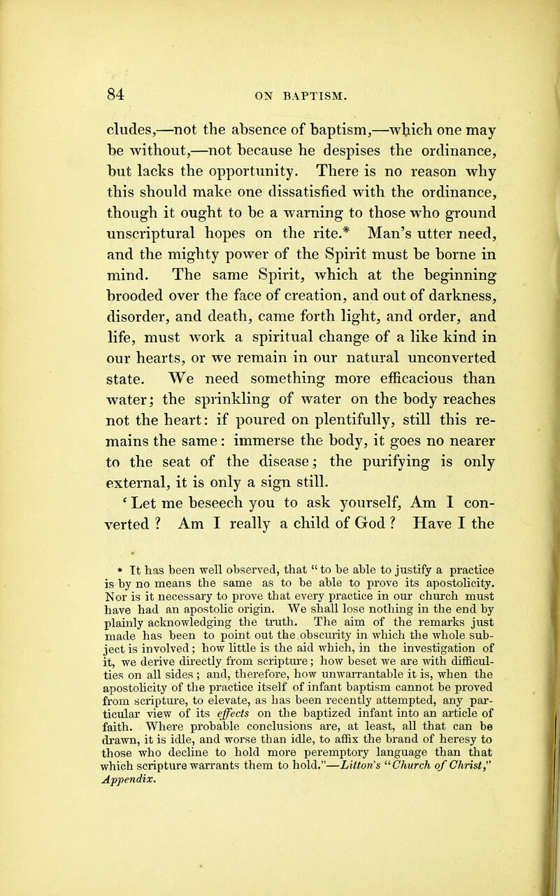 eludes,—not the absence of baptism,—which one may be without,—not because he despises the ordinance, but lacks the opportunity. There is no reason why this should make one dissatisfied with the ordinance, though it ought to be a warning to those who ground unscriptural hopes on the rite.* Man’s utter need, and the mighty power of the Spirit must be borne in mind. The same Spirit, which at the beginning brooded over the face of creation, and out of darkness, disorder, and death, came forth light, and order, and life, must work a spiritual change of a like kind in our hearts, or we remain in our natural unconverted state. We need something more efficacious than water; the sprinkling of water on the body reaches not the heart: if poured on plentifully, still this re- mains the same: immerse the body, it goes no nearer to the seat of the disease; the purifying is only external, it is only a sign still. ‘ Let me beseech you to ask yourself. Am 1 con- verted ? Am I really a child of God ? Have I the * Tt has been well observed, that “ to he able to justify a practice is by no means the same as to be able to prove its apostolicity. Nor is it necessary to prove that every practice in our church must have had an apostolic origin. We shall lose nothing in the end by plainly acknowledging the truth. The aim of the remarks just made has been to point out the obscurity in which the whole sub- ject is involved ; how httle is the aid which, in the investigation of it, we derive directly from scripture; how beset we are with difficul- ties on all sides ; and, therefore, how unwarrantable it is, when the apostoheity of the practice itself of infant baptism cannot be proved from scriptime, to elevate, as has been recently attempted, any par- ticular view of its effects on the baptized infant into an article of faith. Where probable conclusions are, at least, aU that can be drawn, it is idle, and worse than idle, to affix the brand of heresy to those who decline to hold more peremptory language than that which scripture warrants them to hold.”—Litton's '■'Church of Christ f Appendix.