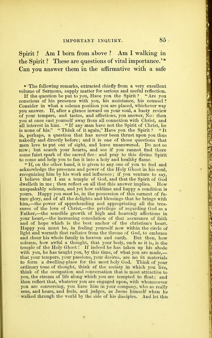 Spirit ? Am I born from above ? Am I walking in the Spirit ? These are questions of vital importance.’* Can you answer them in the affirmative with a safe • The following remarks, extracted chiefly from a very excellent volume of Sermons, supply matter for serious and useful reflection. If the question he put to you. Have you the Sphit ? “ Are you conscious of his presence with you, his assistance, his counsel ? Consider in what a solemn position you are placed, whichever way you answer. If, after a glance inward on yom’ soul, a hasty review of your tempers, and tastes, and affections, you answer. No: then you at once cast yourself away from all connexion wdth Christ, and all interest in him. “ If any man have not the Spirit of Christ, he is none of his.” “ Think of it again,” Have you the Spirit ? “ It is, perhaps, a question that has never been thrust upon you thus nakedly and directly before; and it is one of those questions that men love to put out of sight, and leave unanswered. Do not so now; but search your hearts, and see if you cannot find there some faint spark of the sacred fire : and pray to this divine Spirit to come and help you to fan it into a holy and healthy flame. “ If, on the other hand, it is given to any one of you to feel and acknowledge the presence and power of the Holy Ghost in his soul, recognizing him by his work and influence; if you venture to say, I believe that I am a temple of God, and that the Spirit of God dwelleth in me; then reflect on all that this answer implies. How unspeakably solemn, and yet how sublime and happy a condition is yours. Happy you must he, in the possession of this earnest of fu- ture glory, and of all the delights and blessings that he brings with him,—the power of apprehending and appropriating all the trea- sures of the love of Christ,—the privilege of regarding God as a Father,—the sensible growth of high and heavenly affections in your heart,—the increasing consolation of that assurance of faith and of hope which is the best anchor of the Christian’s heart. Happy you must he, in feeling yourself now within the circle of light and warmth that radiates from the tin-one of God, to embrace and cheer his whole family in heaven and earth. But then, how solemn, how awful a thought, that your body, such as it is, is the temple of the Holy Ghost! If indeed he lias taken up his abode with you, he has taught you, by this time, of what you are made,— that your tempers, your passions, your desires, are no fit materials to form a dwelling-place for the most holy God. Think of your ordinary tone of thought, think of the society in which you hve, think of the occupation and conversation that is most attractive to you, the stream of life along which you are tempted to float; and then reflect that, whatever you are engaged upon, with whomsoever you are conversing, you have him in your company, who as really sees, and hears, and feels, and judges, as Jesus himself when he walked through the world by the side of his disciples. And let this