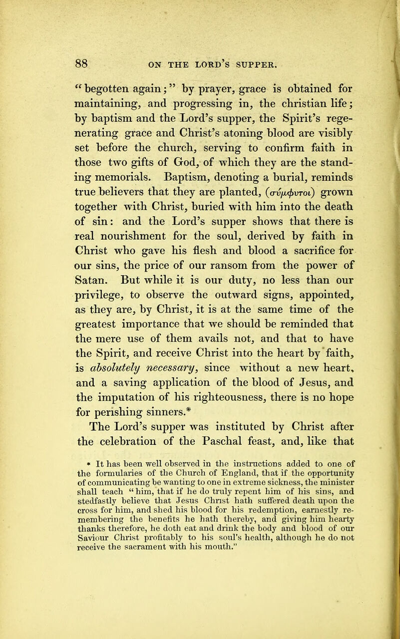 “ begotten again; ” by prayer, grace is obtained for maintaining, and progressing in, the Christian life; by baptism and the Lord’s supper, the Spirit’s rege- nerating grace and Christ’s atoning blood are visibly set before the church, serving to confirm faith in those two gifts of God, of which they are the stand- ing memorials. Baptism, denoting a burial, reminds true believers that they are planted, {<rvix<f>vToi) grown together with Christ, buried with him into the death of sin: and the Lord’s supper shows that there is real nourishment for the soul, derived by faith in Christ who gave his flesh and blood a sacrifice for our sins, the price of our ransom from the power of Satan. But while it is our duty, no less than our privilege, to observe the outward signs, appointed, as they are, by Christ, it is at the same time of the greatest importance that we should he reminded that the mere use of them avails not, and that to have the Spirit, and receive Christ into the heart by faith, is absolutely necessary, since without a new heart, and a saving application of the blood of Jesus, and the imputation of his righteousness, there is no hope for perishing sinners.* The Lord’s supper was instituted by Christ after the celebration of the Paschal feast, and, like that • It has been well observed in the instructions added to one of the formularies of the Church of England, that if the opportunity of communicating be wanting to one in extreme sickness, the minister shall teach “him, that if he do truly repent him of his sins, and stedfastly believe that Jesus Christ hath suffered death upon the cross for him, and shed his blood for his redemption, earnestly re- membering the benefits he hath thereby, and giving him hearty thanks therefore, he doth eat and drink the body and blood of our Saviour Christ profitably to his soul’s health, although he do not receive the sacrament with his mouth.”